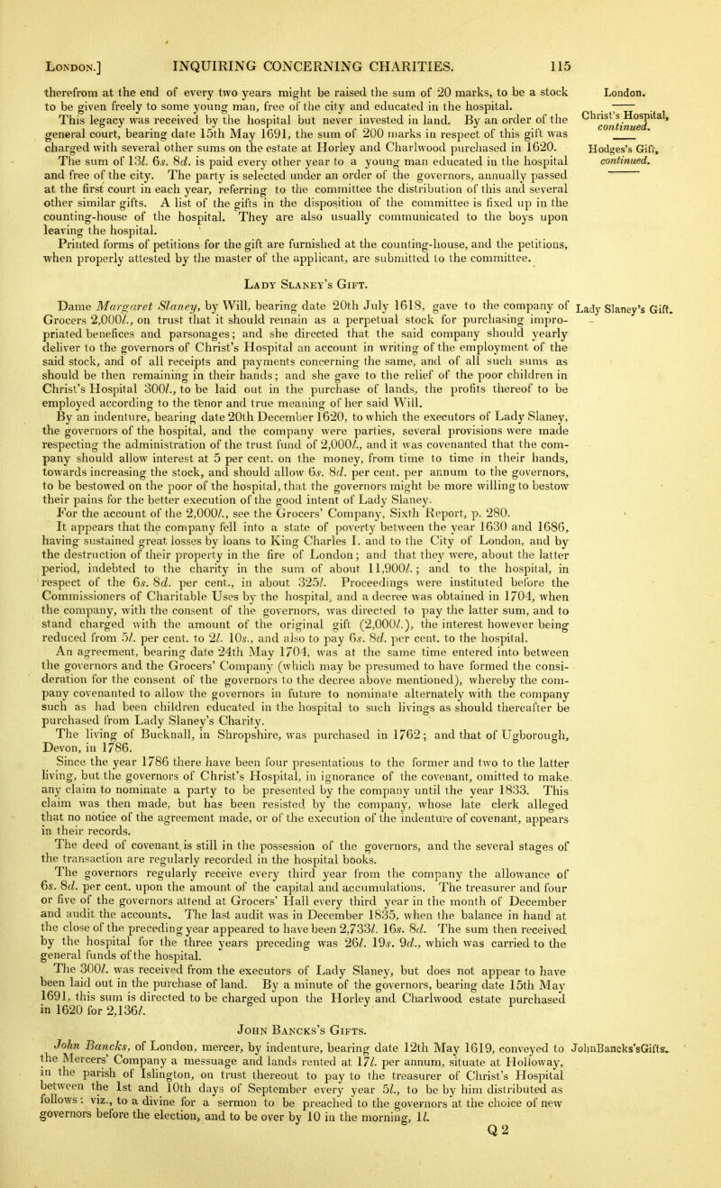therefrom at the end of every two yeai-s might be raised the sum of 20 marks, to be a stock London, to be given freely to some yonng man, free of the city and educated in the hospital. . • This leffacv was received bv the hospital but never invested in land. Bv an order of the Christ's Hospital, general court, bearing date 15th May 1691, the sum of 200 marks in respect of this gift was charged with several other sums on the estate at Horley and Charlwood purchased in 1620. Hodges's Giff, The sum of VM. 6^. 8c?. is paid every other year to a young man educated in the hospital continued. and free of the city. The party is selected inider an order of the governors, annually passed at the first court in each year, referring to the committee the distribution of this and several other similar gifts. A list of the gifts in the disposition of the committee is fixed up in the counting-house of the hospital. They are also usually communicated to the boys upon leaving the hospital. Printed forms of petitions for the gift are furnished at the counting-house, and the petitions, •when properly attested by the master of the applicant, are submitted to the committee. Lady Slaney's Gift. Dame Margaret Slaney, by Will, bearing date 20th July 1618, gave to the company of L^dy Slaney's Gift, Grocers 2,000/., on trust that it should remain as a perpetual stock for purchasing impro- priated benefices and parsonages; and she directed that the said company should yearly deliver to the governors of Christ's Hospital an account in writing of the employment of the said stock, and of all receipts and payments concerning the same, and of all such sums as should be then remaining in their hands; and she gave to the relief of the poor children in Christ's Hospital 300/., to be laid out in the purchase of lands, the profits thereof to be employed according to the tenor and true meaning of her said Will. By an indenture, bearing date 20th December 1620, to which the executors of Lady Slaney, the governors of the hospital, and the company were parties, several provisions were made respecting the administration of the trust fund of 2,000/., and it was covenanted that the com- pany should allow interest at 5 per cent, on the money, from time to time in their hands, towards increasing the stock, and should allow 6.y. 8(i. per cent, per annum to the governors, to be bestowed on the poor of the hospital, that the governors might be more willing to bestow their pains for the better execution of the good intent of Lady Slaney. For the account of the 2,000/., see the Grocers' Company, Sixth Report, p. 280. > It appears that the company fell into a state of poverty between the year 1630 and 1686, having sustained great losses by loans to King Charles I. and to the City of London, and by the destruction of their property in the fire of London; and that they were, about the latter period, indebted to the charity in the sum of about 11,900/.; and to the hospital, in ' respect of the 6^. 8c/. per cent., in about 325/. Proceedings were instituted before the Commissioners of Charitable Uses by the hospital, and a decree was obtained in 1704, when the company, with the consent of the governors, was directed to pay the latter sum, and to stand charged with the amount of the original gift (2,000/.), the interest however being reduced from 5/. per cent, to 2/. \0s., and also to pay (js. 8d. per cent, to the hospital. An agreement, bearing date 24th May 1704, was at the same time entered into between the governors and the Grocers' Company (which may be presumed to have formed the consi- deration for the consent of the governors to the decree above mentioned), whereby the com- pany covenanted to allow the governors in future to nominate alternately with the company such as had been children educated in the hospital to such livings as should thereafter be purchased from Lady Slaney's Charity. The living of Bucknall, in Shropshire, was purchased in 1762; and that of Ugborough, Devon, in 1786. Since the year 1786 there have been four presentations to the former and two to the latter living, but the governors of Christ's Hospital, in ignorance of the covenant, omitted to make any claim to nominate a party to be presented by the company until the year 1833. This claim was then made, but has been resisted by the company, whose late clerk alleged that no notice of the agreement made, or of the execution of the indenture of covenant, appears in their records. The deed of covenant, is still in the possession of the governors, and the several stages of the transaction are regularly recorded in the hospital books. The governors regularly receive every third year from the company the allowance of 6s. 8£/. per cent, upon the amount of the capital and accumulations. The treasurer and four or five of the governors attend at Grocers' Hall every third year in the month of December and audit the accounts. The last audit was in December 1835, when the balance in hand at the close of the preceding year appeared to have been 2,733/. 16.s. 8f/. The sum then received by the hospital for the three years preceding was 26/. 19^. 9c/., which was carried to the general funds of the hospital. The 300/. was received from the executors of Lady Slaney, but does not appear to have been laid out in the purchase of land. By a minute of the governors, bearing date 15th May 1691, this sum is directed to be charged upon the Horley and Charlwood estate purchased in 1620 for 2,136/. John Bancks's Gifts. John Bancks, of London, mercer, by indenture, bearing date 12th May 1619, conveyed to JoljnBaneks'sGifts. the Mercers' Company a messuage and lands rented at 17/. per annum, situate at HoUoway, in the parish of Islington, on trust thereout to pay to the treasurer of Christ's Hospital between the 1st and 10th days of September every year 5/., to be by him distributed as follows: viz., to a divine for a sermon to be preached to the governors at the choice of new governors before the election, and to be over by 10 in the morning, 1/. Q2