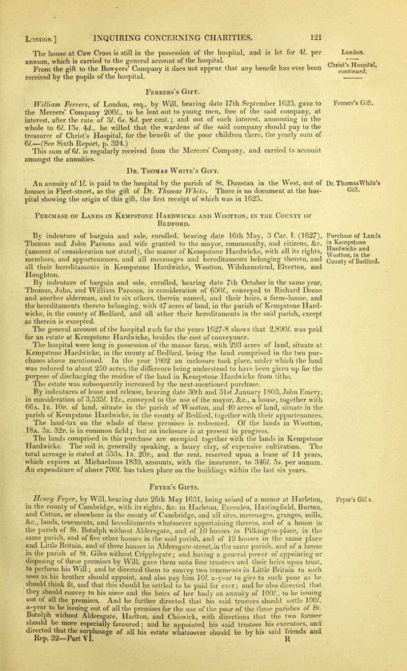 London. The house at Cow Cross is still in the possession of the hospital, and is let for 41. per annum, which is carried to the general account of the hospital. . , rT7 •, i From the gift to the Bowyers' Company it does not appear that any benefit has ever been ^ ^'continued!. * ' received by the pupils of the hospital. Ferrers's Gift. Ferrers's Gift. William Ferrers, of London, esq., by Will, bearing date 17th September 1625, gave to the Mercers' Company 200L, to be lent out to young men, free of the said company, at interest, after the rate of 31. 6s. 8d. per cent.; and out of such interest, amounting in the whole to 6^. ISs. 4d., he willed that the wardens of the said company should pay to the treasurer of Christ's Hospital, for the benefit of the poor children there, the yearly sum of 6/.—(See Sixth Report, p. 324.) This sum of 6/. is regularly received from the Mercers' Company, and carried to account amongst the annuities. Dr. Thomas White's Gift. An annuity of 11. is paid to the hospital by the parish of St. Dunstan in the West, out of Dr. Thomas White's houses in Fleet-street, as the gift of Dr. Thomas White. There is no document at the hos- Gift, pital showing the origin of this gift, the first receipt of which was in 1625. Purchase of Lands in Kempstone Hardwicke and Wootton, in the County of Bedford. By indenture of bargain and sale, enrolled, bearing date 16th May, 3 Car. I. (1627), Purchase of Lands Thomas and John Parsons and wife granted to the mayor, commonalty, and citizens, &c. ^ Kempstone (amount of consideration not stated), the manor of Kempstone Hardwicke, with all its rights, Woo'tton'^in^the members, and appurtenances, and all messuages and hereditaments belonging thereto, and County of Bedford, all their hereditaments, in Kempstone Hardwicke, Wootton, Wilshamstead, Elverton, and Houghton. By indenture of bargain and sale, enrolled, bearing date 7tli October in the same year, Thomas, John, and William Parsons, in consideration of 650/., conveyed to Richard Deene and another alderman, and to six others, therein named, and their heirs, a farm-house, and the hereditaments thereto belonging, with 47 acres of land, in the parish of Kempstone Hard- wicke, in the county of Bedford, and all other their hereditaments in the said parish, except as therein is excepted. The general account of the hospital cash for the years 1627-8 shows that 2,890Z. was paid for an estate at Kempstone Hardwicke, besides the cost of conveyance. The hospital were long in possession of the manor farm, with 293 acres of land, situate at Kempstone Hardwicke, in the county of Bedford, being the land comprised in the two pur- chases above mentioned. In the year 1802 an inclosure took place, imder which the land was reduced to about 250 acres, the difference being understood to have been given up for the purpose of discharging the residue of the land in Kempstone Hardwicke from tithe. The estate was subsequently increased by the next-mentioned purchase. By indentures of lease and release, bearing date 30th and 31st January 1805, John Emery, in consideration of 3,535Z. V2s., conveyed to the use of the mayor, &c., a house, together with 66a. 1r. IOp. of land, situate in the parish of Wootton, and 40 acres of land, situate in the parish of Kempstone Hardwicke, in the county of Bedford, together with their appurtenances. The land-tax on the whole of tliese premises is redeemed. Of tlie lands in Wootton, 18a. 3r. 32p. is in common field; but an inclosure is at present in progress. The lands comprised in this purchase are occupied together with the lands in Kempstone Plardwicke. The soil is, generally speaking, a heavy clay, of expensive cultivation. The total acreage is stated at 353a. 1r. 20p., and the rent, reserved upon a lease of 14 years, ivhich expires at Michaelmas 1839, amounts, with the insurance, to 346/. 5,y. per annum. An expenditure of above 700Z. has taken place on the buildings within the last six years. Fryer's Gifts. Henry Fryer, by Will, bearing date 26th May 1631, being seised of a manor at Harleton, in the county of Cambridge, with its rights, &c. in Harleton, Eversden, Hastingfield, Burton, and Cotton, or elsewhere in the county of Cambridge, and all sites, messuages, granges, mills, &c., lands, tenements, and hereditaments whatsoever appertaining thereto, and of a house in the parish of St. Botolph without Aldersgate, and of 10 houses in Pilkington-place, in the same parish, and of five other houses in the said parish, and of 19 houses in the same place and Little Britain, and of three houses in Aldersgate-street,in the same parish, and of a house in the parish of St. Giles without Cripplegate; and having a general power of appointing or disposing of these premises by Will, gave them unto four trustees and their heirs upon trust, to perform his Will; and he directed them to convey two tenements in Little Britain to such uses as his brother should appoint, and also pay him 10/. a-year to give to such poor as he should think fit, and that this should be settled to be paid for ever; and he also directed tliat they should convey to his niece and the heirs of her body an annuity of 100/., to be issuing out of all the premises. And he further directed that his said trustees should settle 100/. a-year to be issuing out of all the premises for the use of the poor of the three parishes of St. Botolph without Aldersgate, Harlton, and Chiswick, with directions that the two former should be more especially favoured; and he appointed his said trustees his executors, ancii directed that the surplusage of all his estate whatsoever should be by his said friends and Rep.32—Part VL ^ K Fryer's Gif>3.