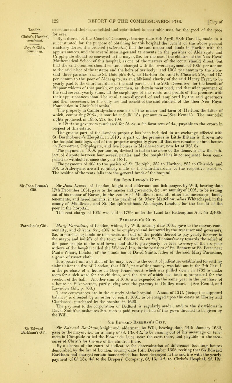 London. Christ's Hospital, continued. Fryer's Gifts, continued. Sir John Leman's Gift Parradine's Gift. Sir Edward Barkham's Gift. executors and their heirs settled and established to charitable uses for the good of the poor for ever. By a decree of the Court of Chancery, bearing date 6th April, 28th Car. II., made in a suit instituted for the purpose of obtaining for this hospital the benefit of the above general residuary devise, it is ordered {inter alia) that the said manor and lands in Harlton with the appurtenances, and the several messuages and tenements in the parishes of Aldersgate and Cripplegate should be conveyed to the mayor, &c. for the use of the children of the New Royal Mathematical School of this hospital, as one of the masters of the court should direct, but that the said premises should continue charged with the several payments of lOOZ. per annum to the said niece of the testator and the heirs of her body; and lOOZ. per annum to the afore- said three parishes, viz. to St. Botolph's 40/., to Harlton 35/., and to Chiswick 25/., and 10/. per annum to the poor of Aldersgate, as an additional charity of the said Henry Fryer, to be yearly paid to the churchwardens of the said parish on the 20th December, for the benefit of 20 poor widows of that parish, or poor men, as therein mentioned, and that after payment of the said several yearly sums, all the surplusage of the rents and profits of the premises with their appurtenances should be at all times disposed of and employed by the said governors and their successors, for the only use and benefit of the said children of the then New Royal Foundation in Christ's Hospital. The property in Cambridgeshire consists of the manor and farm of Harlton, the latter of which, comprising 308a., is now let at 245/. 15*. per annum.—(See Rental.) The manorial rights produced,in 1835, 21/. 6*. \0d. In 1809 the governors purchased for 5/. 8*. a fee-farm rent 4.S., payable to the crown in respect of this estate. The greater part of the London property has been included in an exchange effected with St. Bartholomew's Hospital, in 1819; a part of the premises in Little Britain is thrown into the hospital buildings, and of the property originally given all that now remains is three houses in Fore-street, Cripplegate, and five houses in Mariner-court, now let at 35/. 8*. The payment of 100/. per annum, devised in tail to the niece of the donor, is now the sub- ject of dispute between four several parties, and the hospital has in consequence been com- pelled to withhold It since the year 1831. The payments of AOl. to the parish of St. Botolph, 35/. to Harlton, 25/. to Chiswick, and 10/. to Aldersgate, are all regularly made to the churchwardens of the respective parishes. The residue of the rents falls into the general funds of the hospital. Sir John Leman's Gift. Sir John Leman, of London, knight and alderman and fishmonger, by Will, bearing date 17th December 1631, gave to the master and governors, &c., an annuity of 100/., to be issuing out of his manor of Barnes, in the county of Middlesex, and all other his messuages, lands, tenements, and hereditaments, in the parish of St. Mary Matfellow, alias Whitechapel, In the county of Middlesex, and St. Botolph's without Aldersgate, London, for the benefit of the poor in the hospital. This rent-charge of 100/. was sold In 1799, under the Land-tax Redemption Act, for 2,400/. Parradine's Gift. Mary Parradine, of London, widow, by Will, bearing date 1631, gave to the mayor, com- monalty, and citizens, &c., 400/. to be employed and bestowed by the treasurer and governors, &c. in purchasing lands or tenements, and out of the ])rofits thereof to pay yearly for ever to the mayor and bailiffs of the town of Bedford 6/. on St. Thomas's-day towards the relief of the poor people In the said town ; and also to give yearly for ever to every of the six poor widows of the hospital called the Widows' Inn, in the parishes of St. Bennett or St. Peter near Paul's Wharf, London, of the foundation of David Smith, father of the said Mary Parradine, a gown of russet cloth. It appears from a petition of the mayor, &c. to the court of judicature established for settling claims after the fire of London, that 160/., part of this money, was laid out in the 7th Car. L in the purchase of a house in Grey Friars'-court, which was pulled down in 1732 to make room for a sick ward for the children, and the site of which has been appropriated for the erection of the hall. Another sum of 100/. was expended In the same year in the purchase of a house in Silver-street, partly lying over the gateway to Dudley-court.—(See Rental, and Lawnde's Gift, p. 108.) These conveyances are in the custody of the hospital. A sum of 131/. (being the supposed balance) is directed by an order of court, 1691, to be charged upon the estate at Horley and Charlwood, purchased by the hospital in 1620. The payment to the corporation of Bedford is regularly made; and to the six widows in David Smith's almshouses 20.?. each is paid yearly in lieu of the gown directed to be given by the Will. Sir Edward Barkham's Gift. Sir Edward Barkham, knight and alderman, by Will, bearing date 14th January 1632, gave to the mayor, &c. an annuity of 6/. 13*. 4c?., to be issuing out of his messuage or tene- ment in Cheapside called the Flower de Luce, near the cross there, and payable to the trea- surer of Chrlst''s for the use of the children there. By a decree of the court of judicature for determination of differences touching houses demolished by the fire of London, bearing date 16th December 1668, reciting that Sir Edward Barkham had charged certain houses which had been destroyed in the said fire with the yearly payment of 6/. 13*. 4c/. lo the Drapers' Company, 61. 13*. 4d. to Christ's Hospital, 21. 12*.
