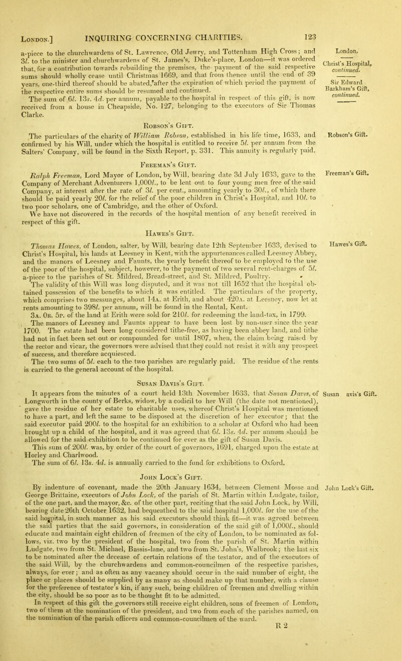 London, Christ's Hospital, continued. Sir Edv/ard Barkham's Gift, continued. Robson's Gift. Freeman's Gift. Hawes's Gift. a-piece to the churchwardens of St, Lawrence, Old Jewry, and Tottenham High Cross; and 3/. to the minister and churchwardens of St. James's, Diike's-place, London—it was ordered that, for a contribution towards rebuilding the premises, the payment of the said respective sum's should wholly cease until Christmas 1669, and that from thence until the end of 39 years, one-third thereof should be abated,''after the expiration of which period the payment of the respective entire sums should be resumed and continued. The sum of 6/. \2ts. 4.d. per annum, payable to the hospital in respect of this gift, is now received from a house in Cheapside, No. 127, belonging to the executors of Sir Thomas Clarke. Robson's Gift. The particulars of the charity of William Eobson, established in his hfe time, 1633, and confirmed by his Will, under which the hospital is entitled to receive 5/. per annum from the Salters' Company, will be found in the Sixth Report, p. 331. This annuity is regularly paid. Freeman's Gift. Ralph Freeman, Lord Mayor of London, by Will, bearing date 3d July 1633, gave to the Company of Merchant Adventurers 1,000/., to be lent out to four young men free of the said Company, at interest after the rate of 3/. per cent., amounting yearly to 30/., of which there should be paid yearly 20/. for the relief of the poor children in Christ's Hospital, and 10/. to two poor scholars, one of Cambridge, and the other of Oxford. We have not discovered in the records of the hospital mention of any benefit received in respect of this gift. Hawes's Gift. Thomas Hawes, of London, Salter, by Will, bearing date 12th September 1633, devised to Christ's Hospital, his lands at Leesney in Kent, with the appurtenances called Leesney Abbey, and the manors of Leesney and Faunts, the yearly benefit thereof to be employed to the use of the poor of the hospital, subject, however, to the payment of two several rent-charges of 5/. a-piece to the parishes of St. Mildred, Bread-street, and St. Mildred, Poultry. The validity of this Will was long disputed, and it was not till 1652 that the hospital ob- tained possession of the benefits to which it was entitled. The particulars of the property, which comprises two messuages, about 14a. at Erith, and about 420a. at Leesney, now let at rents amounting to 398/. per annum, will be found in the Rental, Kent. 3a. Or. 5p. of the land at Erith were sold for 210/. for redeeming the land-tax, in 1799. The manors of Leesney and Faunts appear to have been lost by non-user since the year 1700. The estate had been long considered tithe-free, as having been abbey land, and tithe had not in fact been set out or compounded for until 1807, when, the claim being raised by the rector and vicar, the governors were advised that they could not resist it with any prospect of success, and therefore acquiesced. The two sums of 5/. each to the two parishes are regularly paid. The residue of the rents is carried to the general account of the hospital. Susan Davis's Gift. It appears from the minutes of a court held 13th November 1633, that Susan Davis, of Susan avis's Gift. Longworth in the county of Berks, widow, by a codicil to her Will (the date not mentioned), gave the residue of her estate to charitable uses, whereof Christ's Hospital was mentioned to have a part, and left the same to be disposed at the discretion of her executor; that the said executor paid 200/. to the hospital for an exhibition to a scholar at Oxford who had been brought up a child of the hospital, and it was agreed that 6/. 13*. Ad. per annum should be allowed for the said exhibition to be continued for ever as the gift of Susan Davis. This sum of 200/. was, by order of the court of governors, 1691, charged upon the estate at Horley and Charlwood. The sum of 6/. 13s. 4(/. is annually carried to the fund for exhibitions to Oxford. John Lock's Gift. ' By indenture of covenant, made the 20th January 1634, between Clement Mosse and John Lock's Gift. George Brittaine, executors of John Lock, of the parish of St. Martin within Ludgate, tailor, of the one part, and the mayor, &c. of the other part, reciting that the said John Lock, by Will, bearing date 26th October 1632, had bequeathed to the said hospital 1,000/. for the use of the said hospital, in such manner as his said executors should think fit—it was agreed between the said parties that the said governors, in consideration of the said gift of 1,000/., should educate and maintain eight children of freemen of the city of London, to be nominated as fol- lows, viz. two by the president of the hospital, two from the parish of St. Martin within Ludgate, two from St. Michael, Bassis-lane, and two from St. John's, Walbrook; the last six to be nominated after the decease of certain relations of the testator, and of the executors of the said Will, by the churchwardens and common-councilmen of the respective parishes, always, for ever; and as often as any vacancy should occur in the said number of eight, the place or places should be supplied by as many as should make up that number, with a clause for the preference of testator's kin, if any such, being children of freemen and dwelling within the city, should be so poor as to be thought fit to be admitted. In respect of this gift the governors still receive eight children, sons of freemen of London, two of them at the nomination of the president, and two from each of the parishes named, on the nomination of the parish officers and common-councilmen of the ward. R 2