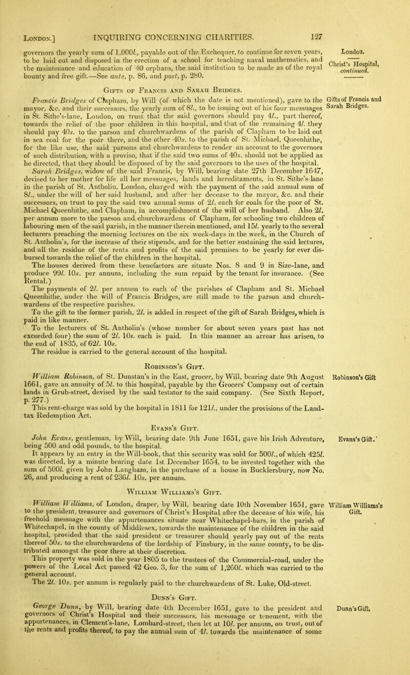 London. Christ's Hospital, continued. governors the yearly sum of 1,000Z., payable out of the Exchequer, to continue for seven years, to be laid out and disposed in the erection of a school for teaching naval mathematics, and the maintenance and education of 40 orphans, the said institution to be made as of the royal bounty and free gift.—See ante, p. 86, and post, p. 280. Gifts of Francis and Sarah Bridges. Francis Bridges of Clapham, by Will (of which the date is not mentioned), gave to the Gifts of Francis and mayor, &c. and their successors, the yearly sum of 81, to be issuing out of his four messuages Sarah Bridges, in St. Sithe's-lane, London, on trust that the said governors should pay 41., part thereof, towards the relief of the poor children in this hospital, and that of the remaining 41. they should pay 40s. to the parson and churchwardens of the parish of Clapham to be laid out in sea coal for the podi- there, and the other 406-. to the parish of St. Michael, Queenhithe, for the like use, the said parsons and churchwardens to render an account to the governors of such distribution, with a proviso, that if the said two sums of 40s. should not be applied as he directed, that they should be disposed of by the said governors to the uses of the hospital. Sarah Bridges, widow of the said Francis, by Will, bearing date 27th December 1647, devised to her mother for life all her messuages, lands and hereditaments, in St. Sit he's lane in the parish of St. Antholin, London, charged with the payment of the said annual sum of 8^., under the will of her said husband, and after her decease to the mayor, &c. and their successors, on trust to pay the said two annual sums of 21. each for coals for the poor of St. Michael Queenhithe, and Clapham, in accomplishment of the will of her husband. Also 21. per annum more to the parson and churchwardens of Clapham, for schoohng two children of labouring men of the said parish, in the manner therein mentioned, and 15^. yearly to the several lecturers preaching the morning lectures on the six week-days in the week, in the Church of St. Antholin's, for the increase of their stipends, and for the better sustaining the said lectures, and all the residue of the rents and profits of the said premises to be yearly for ever dis- bursed towards the relief of the children in the hospital. The houses derived from these benefactors are situate Nos. 8 and 9 in Size-lane, and produce 99/. 10^. per annum, including the sum repaid by the tenant for insurance. (See Rental.) The payments of 21. per annum to each of the parishes of Clapham and St. Michael Queenhithe, under the will of Francis Bridges, are still made to the parson and church- wardens of the respective parishes. To the gift to the former parish, 21. is added in respect of the gift of Sarah Bridges, which is paid in like manner. To the lecturers of St. Antholin's (whose number for about seven years past has not exceeded four) the sum of 21. 10s. each is paid. In this manner an arrear has arisen, to the end of 1835, of 62/. 10^. The residue is carried to the general account of the hospital. Robinson's Gift. William Robinson, of St. Dunstan's in the East, grocer, by Will, bearing date 9th August Robinson's Gift 1661, gave an annuity of 51. to this hospital, payable by the Grocers' Company out of certain lands in Grub-street, devised by the said testator to the said company. (See Sixth Report, p. 277.) This rent-charge was sold by the hospital in 1811 for 121/., under the provisions of the Land- tax Redemption Act. Evans's Gift. John Evans, genllQvci'a.n, by Will, bearing date 9th June 1651, gave his Irish Adventure, Evans's Grift. being 500 and odd pounds, to the hospital. It appears by an entry in the Will-book, that this security was sold for 500/., of which 425/. was directed, by a minute bearing date 1st December 1654, to be invested together with the sum of 500/. given by John Langham, in the purchase of a house in Bucklersbury, now No. 26, and producing a rent of 236/. 10^. per annum. William Williams's Gift. William. Williams, of London, draper, by Will, bearing date 10th November 1651, gave William Williams's to the president, treasurer and governors of Christ's Hospital after the decease of his wife, his freehold messuage with the appurtenances situate near Whitechapel-bars, in the parish of Whitechapel, in the county of Middlesex, towards the maintenance of the children in the said hospital, provided that the said president or treasurer should yearly pay out of the rents thereof bOs. to the churchwardens of the lordship of Finsbury, in the same county, to be dis- tributed amongst the poor there at their discretion. This property was sold in the year 1805 to the trustees of the Commercial-road, under the powers of the Local Act passed 42 Geo. 3, for the sum of 1,260/. which was carried to the general account. The 21. \0s. per annum is regularly paid to the churchwardens of St. Luke, Old-street. Dunn's Gift. George Dunn, hj Will, bearing date 4th December 1651, gave to the president and governors of Christ's Hospital and their successors, his messuage or tenement, with the appurtenances, in Clement's-lane, Lombard-street, then let at 10/. per annum, on trust, out of the rents and profits thereof, to pay the annual sum of 41. towards the maintenance of some Gift. Dunn's Gift.