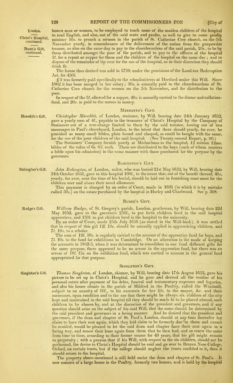 London. Christ's Hospital, continued. Dunn's Gift, continued. Meredith's GifL Babington's Gift. Rudge's Gift. Singleton's Gift. honest man or woman, to be employed to teach some of the maiden children of the hospital to read English, and also, out of the said rents and profits, as well to give to some goodly minister 10,?. to preach a sermon in the parish of St. Catherine Cree church, on the 5th November yearly, in remembrance of the deliverance of the nation from the gunpowder treason, as also on the same day to pay to the churchwardens of the said parish, 20.9., to be by them distributed amongst the poor of the parish, and to pay to the officers of the hospital 3/. for a repast or supper for them and the children of the hospital on the same day ; and to dispose of the remainder of the rent for the use of the hospital, as in their discretion they should think fit. The house thus devised was sold in 1799, under the provisions of the Land-tax Redemption Act, for 450/. £4 was formerly paid specifically to the schoolmistress at Hertford under this Will. Since 1802 it has been merged in her salary; 30*. is annually paid to the churchwardens of St. Catherine Cree church for the sermon on the 5lh November, and for distribution to the poor. In respect of the 3/. allowed for a supper, 40*. is annually carried to the dinner and collation- fund, and 20*. is paid to the nurses in money. Meredith's Gift. Christopher Meredith, of London, stationer, by Will, beai-ing date 24th January 1652, gave a yearly sum of 4/., payable to the treasurer of Christ's Hosj^ital by the Company of Stationers out of a rent-charge limited to them by the said testator, issuing out of two messuages in Paul's churchyard, London, to the intent that there should yearly, for ever, be provided as many small bibles, plain bound and clas])ed, as could be bought with the same, for the use of the poor children of the said hospital. (See Twenty-second Report, p. 80.) The Stationers' Company furnish yearly at Michaelmas to the hospital, 12 minion 12mo. bibles of the value of 6.v. Be/, each. These are distributed to the boys (each of whom receives a bible upon his admission) in the same manner with those purchased for the purpose by the governors. Babington's Gift. JoJin Bahinpton, of London, Salter, who was buried 21st May 1652, by Will, bearing date 24th October 1651, gave to this hospital 100/., to the intent that, out of the benefit thereof, 40*. yearly, for ever, near the time of his burial, should be laid out in furnishing roast meat for the children over and above their usual allowance. This payment is charged by an order of Court, made in 1691 (in which it is by mistake called 50*.) on the estate purchased by the hospital in Horley and Charlwood. See p. 308. Rudge's Gift. William Kudge, of St. Gregory's parish, London^ gentleman, by Will, bearing date 22d May 1652, gave to the governors 2501., to put forth children bred in the said hospital apprentices, and 150/. to put children bred in the hospital to the university. By an order of Court, made 25th July 1656 (as stated in the Will-book), it was settled that in respect of this gift 12/. 10s. should be annually applied in apprenticing children, and 71. 10*. to a scholar. The sum of 12^. 10*. is regularly carried to the account of the apprentice fund for boys, and 71. 10*. to the fund for exhibitions to Cambridge. On an alteration in the mode of keeping the accounts in 1802-3, when it was determined to consolidate in one fund different gifts for the same purpose, there appeared to be no arrear in the apprentice fund, but there was an arrear of 18/. 15*. on the exhibition fund, which was carried to account in the general fund appropriated for that purpose. Singleton's Gift. Thomas Singleton, of London, skinner, by Will, bearing date 17th August 1653, gave his picture to be set up in Christ's Hospital, and he gave and devised all the residue of his personal estate after payment of his debts, funeral and testamentary expenses and legacies, and also his house situate in the parish of Mildred in the Poultry, called the Windmill, subject to an annuity of 10/., to his executrix for her life, to the mayor, &c. and their successors, upon condition and to the use that there might be always, six cliildren of the city kept and maintained in the said hospital till they should be made fit to be placed abroad, such children to be chosen by, and at the discretion of the president and governors, and if any question should arise on the subject of his said Will, that the same should be determined by the said president and governors in a loving manner. And he desired that the president and governors, if the dean and chapter of St. Paul's, London, should at any time thereafter lay claim to have their rent again, which they laid claim to be formerly due 'to them and cannot be avoided, would be pleased to let the said dean and chapter have their rent again in a loving way, and renew their lease again from them that he then had, and so renew the same from time to time, according to their former course for 40 years, that his gift might remain to perpetuity ; with a proviso that if his Will, with respect to the six children, should not be performed, the devise to Christ's Hospital should be void and go over to Brazen Nose College, Oxford, on certain trusts, but if the college should neglect the trusts confided to it, then it should return to the hospital. The property above-mentioned is still held under the dean and chapter of St. Paul's. It now consists of a large house in the Poultry, formerly two houses, and is held by the hospital