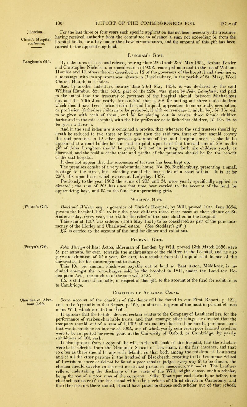 \ London. Christ's Hospital, continued. Langham's Gift. sWilson's Gift. Perryn's Gift. Charities of Abra- ham Colfe. For the last three or four years such specific application has not been necessary, the treasurer having received authority from the committee to advance a sum not exceeding 3/. from the hospital funds, for a boy under the above circumstances, and the amount of this gift has been carried to the apprenticing fund. Langham's Gift. By indentures of lease and release, bearing 'date 22nd and 23rd May 1654, Joshua Fowler and Christopher Nicholson, in consideration of 925/., conveyed unto and to the use of WiUiam Humble and II others therein described as 12 of the governors of the hospital and their heirs, a messuage with its appurtenances, situate in Bucklersbury, in the parish of St. Mary, Wool Church Haugh, in Loudon. And by another indenture, bearing date 23rd May 1654, it was declared by the said William Humble, &c. that 500/,, part of the 925/., was given by John Langham, and paid to the intent that the treasurer or governors of the hospital should, between Michaelmas day and the 24th June yearly, lay out 25/., that is, 20/. for putting out three male children which should have been harboured in the said hospital, apprentices to some trade, occupation, or profession (fatherless children to be preferred, if with convenience it might be), 6/. 13s. 4o?. to be given with each of them ; and 5/. for placing out in service three female children harboured in the said hospital, with the like preference as to fatherless children, \l. \2>s. 4d. to be given Avith each. And in the said indenture is contained a proviso, that, whenever the said trustees should by death be reduced to two, three or four, that then the said two, three or four, should convey the said premises to 12 other persons governors of the said hospital, such as should be appointed at a court holden for the said hospital, upon trust that the said sum of 25/. as the gift of John Langham should be yearly laid out in putting forth six children yearly as aforesaid, and the residue of the rents and profits of the premises should be for the benefit of the said hospital. It does not appear that the succession of trustees has been kept up. The premises consist of a very substantial house, No. 26, Bucklersbury, presenting a small frontage to the street, but extending round the four sides of a court within. It is let for 226/. 10*. upon lease, which expires at Lady-day, 1837. Previously to the year 1802 the sums of 20/. and 51. were yearly specifically applied as directed; the sum of 20/. has since that time been carried to the account of the fund for apprenticing boys, and 51. to the fund for apprenticing girls. Wilson's Gift. Rowland Wilson, esq., a governor of Christ's Hospital, by Will, proved 10th June 1654, gave to the hospital 100/. to buy the poor children there roast meat at their dinner on St. Andrew's-day, every year, the rest for the relief of the poor children in the hospital. This sum of 100/. was ordered (15th May 1691) to be considered as part of the purchase- monej' of the Horley and Charlwood estate. (See Stoddart's gift.) £3. is carried to the account of the fund for dinner and collations. Perryns Gift. John Perryn of East Acton, alderman of London, by Will, proved 13th March 1656, gave 51. per annum, for ever, towards the maintenance of the children in the hospital, and he also gave an exhibition of 51. a year, for ever, to a scholar from the hospital sent to one of the universities, for his encouragement to study. This 10/. per annum, which was payaljle out of land at East Acton, Middlesex, is in- cluded amongst the rent-charges sold by the hospital in 1811, under the Land-tax Re- demption Act; the produce of the sale was 242/. £5. is still carried annually, in respect of this gift, to the account of the fund for exhibitions to Cambridge. Charities of Abraham Colfe. Some account of the charities of this donor will be found in our First Report, p. 121; and in the Appendix to that Report, p. 169, an abstract is given of the most important clauses in his Will, which is dated in 1656. It appears that the testator devised certain estates to the Company of Leathersellers, for the performance of various charitable trusts, and that, amongst other things, he directed that the company should, out of a sum of 1,100/. of his monies, then in their hands, purchase lands that would produce an income of 100/., out of which yearly sum seven poor learned scholars were to be supported for seven years at the University of Oxford, or Cambridge, by yearly exhibitions of 10/. each. It also appears, from a copy of the will, in the will-book of this hospital, that the scholars were to be selected from the Grammar School of Lewisham, in the first instance, and that BO often as there should be any such default, so that both among the children of Lewisham and of all the other parishes in the hundred of Blackheath, resorting to the Grammar School of Lewisham, there could not be found a poor scholar judged every way fit to be chosen, the election should devolve on the next mentioned parties in succession, viz.:—1st. The Leather- sellers, undertaking the discharge of the trusts of the Will, might choose such a scholar, being the son of a poor man of the company. 2dly. That upon such default, as before, the chief schoolmaster of the free school within the precincts of Christ church in Canterbury, and the other electors there named, should have power to choose such scholar out of that school.