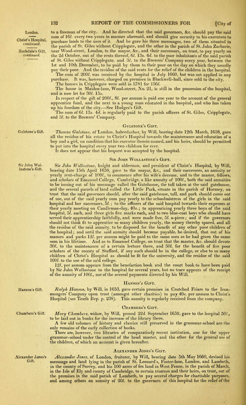 London. Christ's Hospital, I ontinued. Rochdale's Gift, continued. Gulstone's Gift. Sir .Tohn Wol- Jastone's Gift. Hanson's Gift. Chambers's Gift. Alexander Jones's Gift. to a freeman of the city. And he directed that the said governors, &c. should pay the said sum of 16?. every two years in manner aforesaid, and should give security to his executors to purchase lands to the uses of it. And he gave his three messuages, two of them situated in the parish of St. Giles without Cripplegate, and the other in the parish of St. John Zacharie, near Wood-street, London, to the mayor, &c., and their successors, on trust, to pay yearly on the 2d October, out of the rents thereof, 6/. 13s. 4fZ. to the poor inhabitants of the said parish of St. Giles without Cripplegate, and Zl. to the Brewers' Company every year, between the 1st and 10th December, to be paid by them to their poor on tlie day on which they usually pay their poor. And the residue of the said rents for the relief of the children in the hospital. The sum of 200/. was received by the hospital in July 1660, but was not applied in any purchase. It was, however, charged on premises in Blackwell-hall, since sold to the city. The houses in Cripplegate were sold in 1781 for 156/. The house in Maiden-lane, Wood-street, No. 21, is still in the possession of the hospital, and is now let for 30/. 15^. In respect of the gift of 200/., 8/. per annum is paid one year to the account of the general apprentice fund, and the next to a young man educated in the hospital, and who has taken up his freedom of the city.—See Hodges's Gift. The sum of 6/. 13*. 4rf. is regularly paid to the parish officers of St. Giles, Cripplegate, and 3/. to the Brewers' Company. Gulstone's Gift. Thomas Gulstove, of London, haberdasher, by Will, bearing date 12th March, 1658, gave all the residue of his estate to Christ's Hospital towards the maintenance and education of a boy and a girl, on condition that his executor therein named, and his heirs, should be permitted to put into the hospital every year two children for ever. It does not appear that his bequest was accepted by the hospital. Sir John Wollastone's Gift. Sir John Wollnstone, knight and alderman, and president of Christ's Hospital, by Will, bearing date 15th April 1658, gave to the mayor, &c., and their successors, an annuity or yearly rent-charge of 100/., to commence after his wife's decease, and to the master, fellows, and scholars of Emanxiel College, Cambridge, a like annuity of 100/., both the said annuities to be issuingr out of his messuage called the Gatehouse, the toll taken at the said gatehouse, and the several parcels of land called the Little Park, situate in the parish of Hornsey, on trust that the said governors should, after the said gatehouse, toll, and park should come out of use, out of the said yearly sum pay yearly to the schoolmistress of the girls in the said hospital and her successors, 5/. ; to the officers of the said hospital towards their expenses at their yearly meeting on Candlemas-day, 40*.; to apprenticing yearly three boys of the said hospital, 5/. each, and three girls five marks each, and to two blue-coat boys who should have served their apprenticeship faithfully, and were made free, 5?. a-piece; and if the governors should not think fit to apprentice so many children yearly, the money thereby spared, and all the residue of the said annuity, to be disposed for the benefit of any other poor children of the hospital; and until the said annuity should become payable, he desired, that out of his manors and parks 12/. per annum might be paid to the same uses as he had given the same sum in his lifetime. And as to Emanuel College, on trust that the master, &c. should devote 30/. to the maintenance of a certain lecture there, and 50?. for the benefit of five poor scholars of the county of Stafford, if any such should be in the college, or else to so many children of Christ's Hospital as should be fit for the university, and the residue of the said lOOZ. to the use of the said college. 12/. per aimum appears from the benefaction book and the court book to have been paid by Sir John Wollastone to the hospital for several years, but no trace appears of the receipt of the annuity of 100/., nor of the several payments directed by his Will. Hanson's Gift. Ralph Hanson, by Will, in 1653, gave certain premises in Crutched Friars to the Iron- mongers' Company upon trust (amongst other charities) to pay 40*. per annum to Christ's Hospital (see Tenth Kep. p. 238). This annuity is regularly received from the company. Chambers's Gift. Mary Chambers, widow, by Will, proved 22d September 1659, gave to the hospital 50/., to be laid out in books for the increase of the library there. A few old volumes of history and classics still preserved in the grammar-school are the only remains of the early collection of books. There are, however, two libraries of comparatively recent institution, one for the upper grammar-school under the control of the head master, and the other for the general use of the children, of which an account is given hereafter. Alexander Jones's Gift. Alexander Jones, of London, fruiterer, by Will, bearing date 5th May 1660, devised his messuage and land lying in the parish of St. Leonard's, Foster-lane, London, and Lambeth, in the county of Surrey, and his 100 acres of fen land in West Fenne, in the parish of March, in the Isle of Ely and county of Cambridge, to certain trustees and their heirs, on trust, out of the premises in the said parish of Lambeth, to pay several charges for charitable purposes, and among others an annuity of 20/. to the governors of this hospital for the relief of the