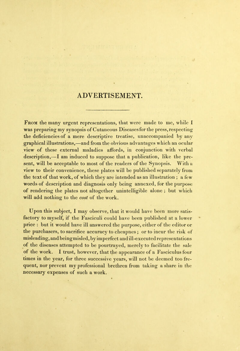 ADVERTISEMENT. From the many urgent representations, that were made to me, while I was preparing my synopsis of Cutaneous Diseases for the press, respecting the deficiencies of a mere descriptive treatise, unaccompanied by any graphical illustrations,—and from the obvious advantages which an ocular view of these external maladies affords, in conjunction with verbal description,—I am induced to suppose that a publication, like the pre- sent, will be acceptable to most of the readers of the Synopsis. With a view to their convenience, these plates will be published separately from the text of that work, of which they are intended as an illustration ; a few words of description and diagnosis only being annexed, for the purpose of rendering the plates not altogether unintelligible alone ; but which will add nothing to the cost of the work. Upon this subject, I may observe, that it would have been more satis- factory to myself, if the Fasciculi could have been published at a lower price : but it would have ill answered the purpose, either of the editor or the purchasers, to sacrifice accuracy to cheapnes ; or to incur the risk of misleading, and beingmisled, by imperfect and ill-executed representations of the diseases attempted to be pourtrayed, merely to facilitate the sale of the work. I trust, however, that the appearance of a Fasciculus four times in the year, for three successive years, will not be deemed too fre- quent, nor prevent my professional brethren from taking a share in the necessary expenses of such a work.