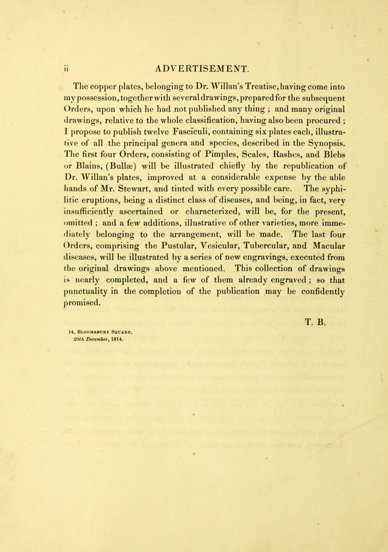 The copper plates, belonging to Dr. Willan's Treatise, having come into my possession, together with several drawings, prepared for the subsequent Orders, upon which he had not published any thing ; and many original drawings, relative to the whole classification, having also been procured ; I propose to publish twelve Fasciculi, containing six plates each, illustra- tive of all the principal genera and species, described in the Synopsis. The first four Orders, consisting of Pimples, Scales, Rashes, and Blebs or Blains, (Bullae) will be illustrated chiefly by the republication of Dr. Willan's plates, improved at a considerable expense by the able hands of Mr. Stewart, and tinted with every possible care. The syphi- litic eruptions, being a distinct class of diseases, and being, in fact, very insufficiently ascertained or characterized, will be, for the present, omitted ; and a few additions, illustrative of other varieties, more imme- diately belonging to the arrangement, will be made. The last four Orders, comprising the Pustular, Vesicular, Tubercular, and Macular diseases, will be illustrated by a series of new engravings, executed from the original drawings above mentioned. This collection of drawings is nearly completed, and a few of them already engraved ; so that punctuality in the completion of the publication may be confidently promised. T. B, 14, BnooMSBUKY Square, 20th December, 1814.