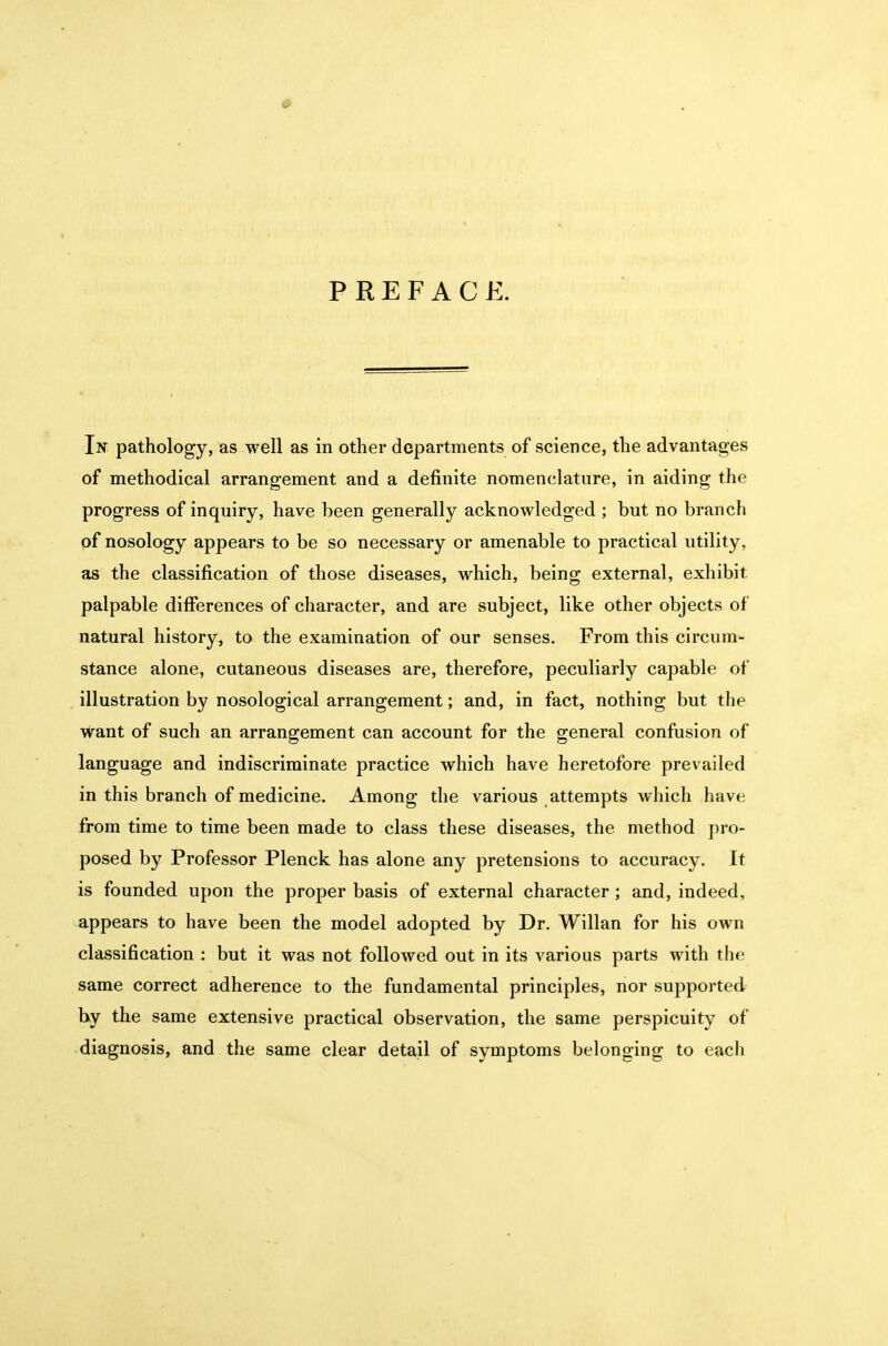 PREFACE. In pathology, as well as in other departments of science, the advantages of methodical arrangement and a definite nomenclature, in aiding the progress of inquiry, have been generally acknowledged ; but no brancli of nosology appears to be so necessary or amenable to practical utility, as the classification of those diseases, vk^hich, being external, exhibit palpable differences of character, and are subject, like other objects of natural history, to the examination of our senses. From this circum- stance alone, cutaneous diseases are, therefore, peculiarly capable of illustration by nosological arrangement; and, in fact, nothing but the virant of such an arrangement can account for the general confusion of language and indiscriminate practice which have heretofore prevailed in this branch of medicine. Among the various attempts w hich have from time to time been made to class these diseases, the method pro- posed by Professor Plenck has alone any pretensions to accuracy. It is founded upon the proper basis of external character; and, indeed, appears to have been the model adopted by Dr. Willan for his own classification : but it was not followed out in its various parts with the same correct adherence to the fundamental principles, nor supported by the same extensive practical observation, the same perspicuity of diagnosis, and the same clear detail of symptoms belonging to each