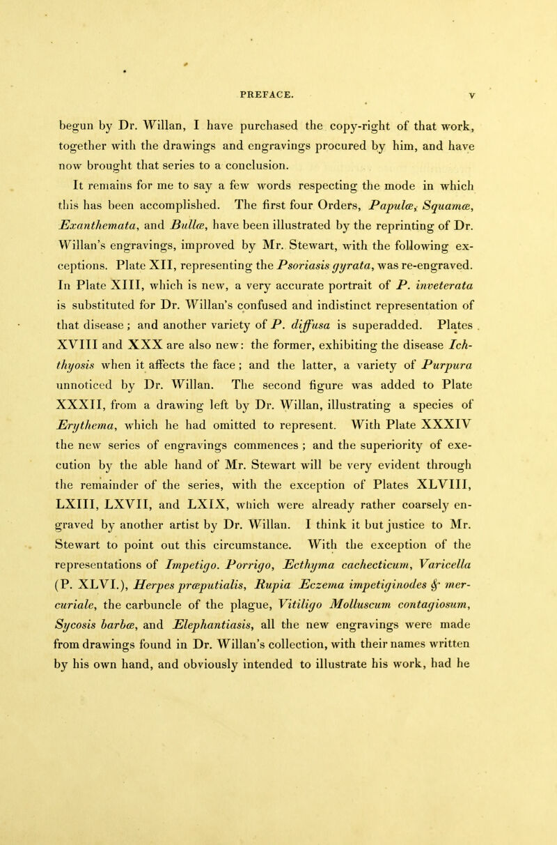 begun by Dr. Willan, I have purchased the copy-right of that work, together with the drawings and engravings procured by him, and have now brought that series to a conclusion. It remains for me to say a few words respecting the mode in which this has been accomplished. The first four Orders, PapulcB^ SquamcB, Exanthemata, and Bullce, have been illustrated by the reprinting of Dr. Willan's engravings, improved by Mr. Stewart, with the following ex- ceptions. Plate XII, representing the Psoriasis gyrata, was re-engraved. In Plate XIII, which is new, a very accurate portrait of P. inveterata is substituted for Dr. Willan's confused and indistinct representation of that disease ; and another variety of P. diffusa is superadded. Plates XVIII and XXX are also new: the former, exhibiting the disease Ich- thyosis when it affects the face; and the latter, a variety of Purpura unnoticed by Dr. Willan. The second figure was added to Plate XXXII, from a drawing left by Dr. Willan, illustrating a species of Erythema, which he had omitted to represent. With Plate XXXIV the new series of engravings commences ; and the superiority of exe- cution by the able hand of Mr. Stewart will be very evident through the remainder of the series, with the exception of Plates XLVIII, LXIII, LXVII, and LXIX, which were already rather coarsely en- graved by another artist by Dr. Willan. I think it but justice to Mr. Stewart to point out this circumstance. With the exception of the representations of Impetigo. Porrigo, Ecthyma cachecticum. Varicella (P. XLVI.), Herpes prceputialis, Rupia Eczema impetiginodes Sf mer- curiale, the carbuncle of the plague, Vitiligo Molluscum contagiosum. Sycosis harhcB, and Elephantiasis^ all the new engravings were made from drawings found in Dr. Willan's collection, with their names written by his own hand, and obviously intended to illustrate his work, had he