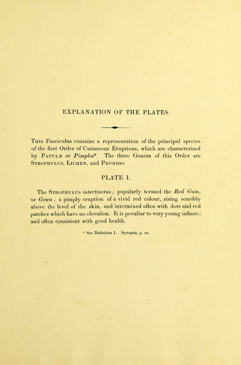 EXPLANATION OF THE PLATES. This Fasciculus contains a representation of the principal species of the first Order of Cutaneous Eruptions, which are characterized by Papula or Pimples*. The three Genera of this Order are Strophulus, Lichen, and Prurigo. PLATE 1. The Strophulus intertinctus; popularly termed the Red Gum, or Gown ; a pimply eruption of a vivid red colour, ^rising sensibly above the level of the skin, and intermixed often with dots and red patches which have no elevation. It is peculiar to very young infants; and often consistent with good health. * See Definition 1. Synopsis, p. xx.