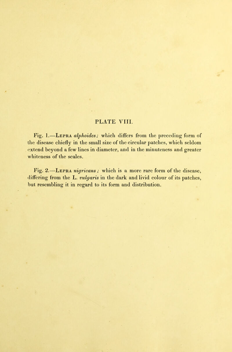 PLATE VIII. Fig. 1.—Lepra alphoides; which differs from the preceding form of the disease chiefly in the small size of the circular patches, which seldom extend beyond a few lines in diameter, and in the minuteness and greater whiteness of the scales. Fig. 2.—Lepra nigricans ; which is a more rare form of the disease, differing from the L. vulgaris in the dark and livid colour of its patches, but resembling it in regard to its form and distribution.