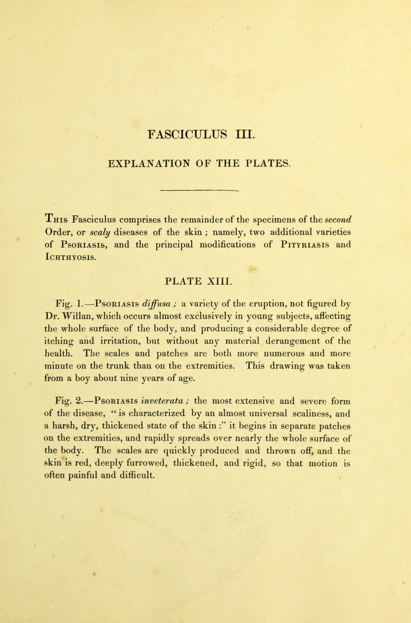 FASCICULUS III. EXPLANATION OF THE PLATES. This Fasciculus comprises the remainder of the specimens of the second Order, or scaly diseases of the skin ; namely, two additional varieties of Psoriasis, and the principal modifications of Pityriasis and Ichthyosis. PLATE XIII. Fig. 1.—Psoriasis diffusa ; a variety of the eruption, not figured by Dr. Willan, which occurs almost exclusively in young subjects, affecting the whole surface of the body, and producing a considerable degree of itching and irritation, but without any material derangement of the health. The scales and patches are both more numerous and more minute on the trunk than on the extremities. This drawing was taken from a boy about nine years of age. Fig. 2.—Psoriasis inveterata ; the most extensive and severe form of the disease,  is characterized by an almost universal scaliness, and a harsh, dry, thickened state of the skin : it begins in separate patches on the extremities, and rapidly spreads over nearly the whole surface of the body. The scales are quickly produced and thrown off, and the skin is red, deeply furrowed, thickened, and rigid, so that motion is often painful and difficult.