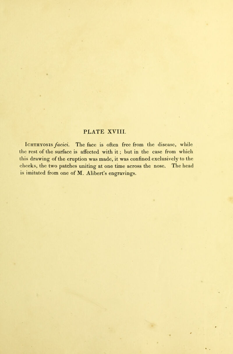Ichthyosis yaczcz. The face is often free from the disease, while the rest of the surface is affected with it; but in the case from which this drawing of the eruption was made, it was confined exclusively to the cheeks, the two patches uniting at one time across the nose. The head is imitated from one of M. Alibert's engravings.