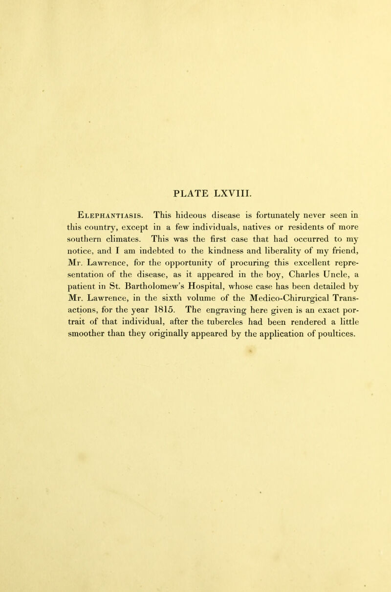 Elephantiasis. This hideous disease is fortunately never seen in this country, except in a few individuals, natives or residents of more southern climates. This was the first case that had occurred to my notice, and I am indebted to the kindness and liberality of my friend, Mr. Lawrence, for the opportunity of procuring this excellent repre- sentation of the disease, as it appeared in the boy, Charles Uncle, a patient in St. Bartholomew's Hospital, whose case has been detailed by Mr. Lawrence, in the sixth volume of the Medico-Chirurgical Trans- actions, for the year 1815. The engraving here given is an exact por- trait of that individual, after the tubercles had been rendered a little smoother than they originally appeared by the application of poultices. 3