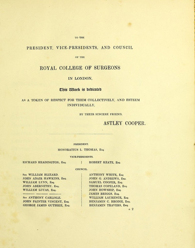 I I TO THE PRESIDENT, VICE-PRESIDENTS, AND COUNCIL OF THE ROYAL COLLEGE OF SURGEONS IN LONDON, AS A TOKEN OF RESPECT FOR THEM COLLECTIVELY, AND ESTEEM INDIVIDUALLY, BY THEIR SINCERE FRIEND, ASTLEY COOPER. PRESIDENT. HONORATIUS L. THOMAS, Esq VICE-PRESIDENTS. RICHARD HEADINGTON, Esq. | ROBERT KEATE, Esq COUNCIL. Sir WILLIAM BLIZARD. JOHN ADAIR HAWKINS, Esq. WILLIAM LYNN, Esq. JOHN ABERNETHY, Esq. WILLIAM LUCAS, Esq. Sir ANTHONY CARLISLE. JOHN PAINTER VINCENT, Esq. GEORGE JAMES GUTHRIE, Esq. ANTHONY WHITE, Esq JOHN G. ANDREWS, Esq. SAMUEL COOPER, Esq. THOMAS COPELAND, Efq. JOHN HOWSHIP, Esq. JAMES BRIGGS, Esq. WILLIAM LAURENCE, Esq. BENJAMIN C. BRODIE, Esq. BENJAMIN TRAVERS, Esq. a 2