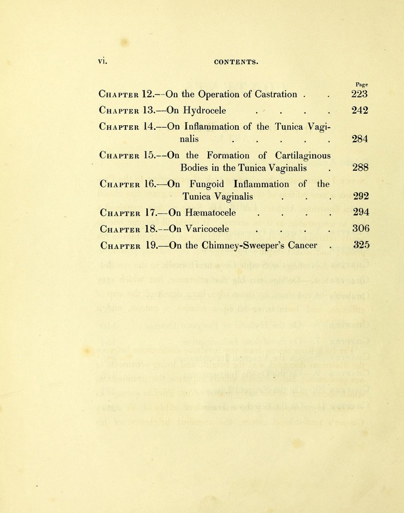 Chapter 12.—On the Operation of Castration . . 223 Chapter 13.—On Hydrocele .... 242 Chapter 14.—On Inflammation of the Tunica Vagi- nalis ..... 284 Chapter 15.—On the Formation of Cartilaginous Bodies in the Tunica Vaginalis . 288 Chapter 16.—On Fungoid Inflammation of the Tunica Vaginalis . . . 292 Chapter 17.—On Hematocele .... 294 Chapter 18.—On Varicocele .... 306