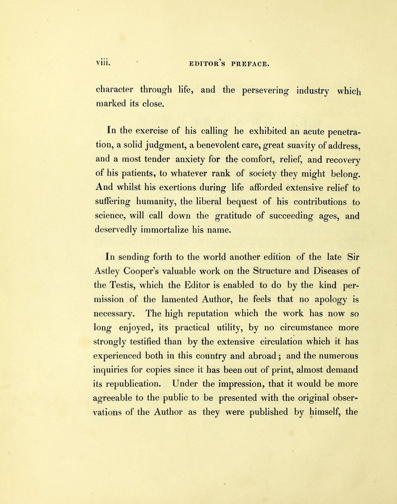 character through life, and the persevering industry which marked its close. In the exercise of his calling he exhibited an acute penetra- tion, a solid judgment, a benevolent care, great suavity of address, and a most tender anxiety for the comfort, relief, and recovery of his patients, to whatever rank of society they might belong. And whilst his exertions during life afforded extensive relief to suffering humanity, the liberal bequest of his contributions to science, will call down the gratitude of succeeding ages, and deservedly immortalize his name. In sending forth to the world another edition of the late Sir Astley Cooper's valuable work on the Structure and Diseases of the Testis, which the Editor is enabled to do by the kind per- mission of the lamented Author, he feels that no apology is necessary. The high reputation which the work has now so long enjoyed, its practical utility, by no circumstance more strongly testified than by the extensive circulation which it has experienced both in this country and abroad; and the numerous inquiries for copies since it has been out of print, almost demand its republication. Under the impression, that it would be more agreeable to the public to be presented with the original obser- vations of the Author as they were published by himself, the