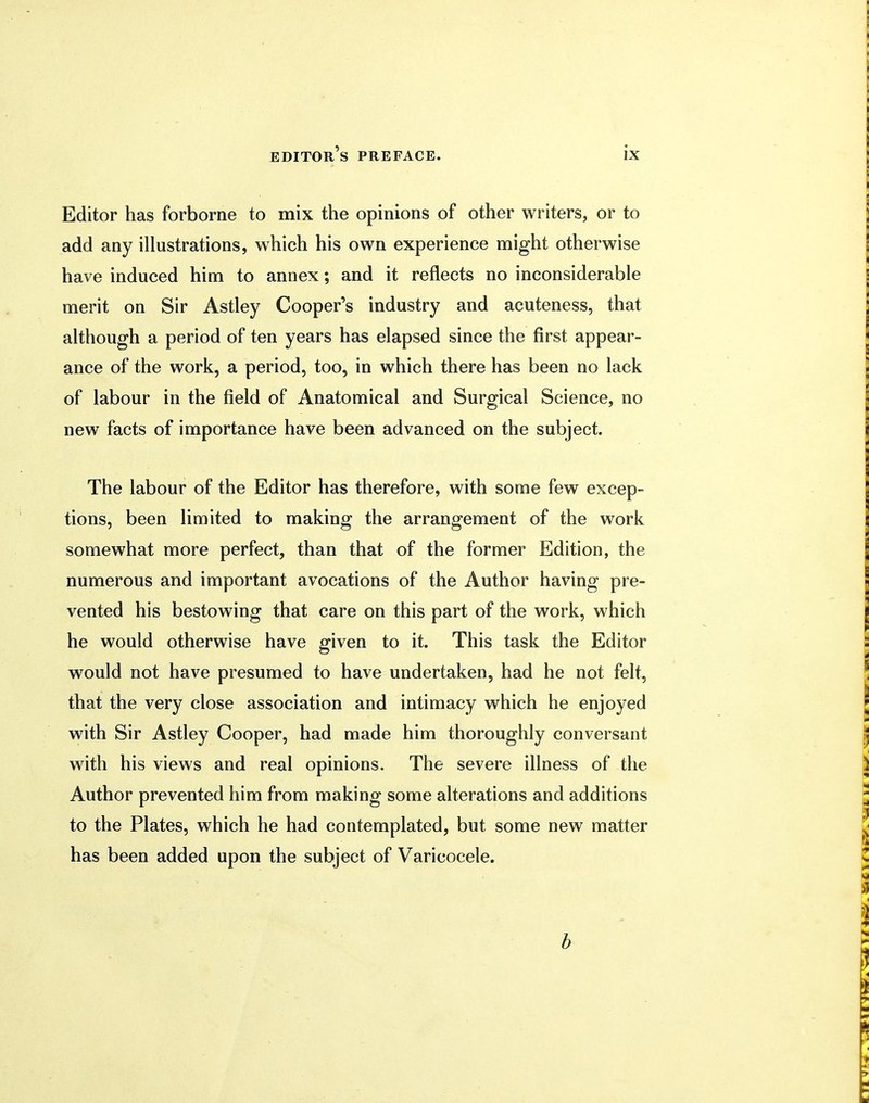 Editor has forborne to mix the opinions of other writers, or to add any illustrations, which his own experience might otherwise have induced him to annex; and it reflects no inconsiderable merit on Sir Astley Cooper's industry and acuteness, that although a period of ten years has elapsed since the first appear- ance of the work, a period, too, in which there has been no lack of labour in the field of Anatomical and Surgical Science, no new facts of importance have been advanced on the subject. The labour of the Editor has therefore, with some few excep- tions, been limited to making the arrangement of the work somewhat more perfect, than that of the former Edition, the numerous and important avocations of the Author having pre- vented his bestowing that care on this part of the work, which he would otherwise have given to it. This task the Editor would not have presumed to have undertaken, had he not felt, that the very close association and intimacy which he enjoyed with Sir Astley Cooper, had made him thoroughly conversant with his views and real opinions. The severe illness of the Author prevented him from making some alterations and additions to the Plates, which he had contemplated, but some new matter has been added upon the subject of Varicocele.