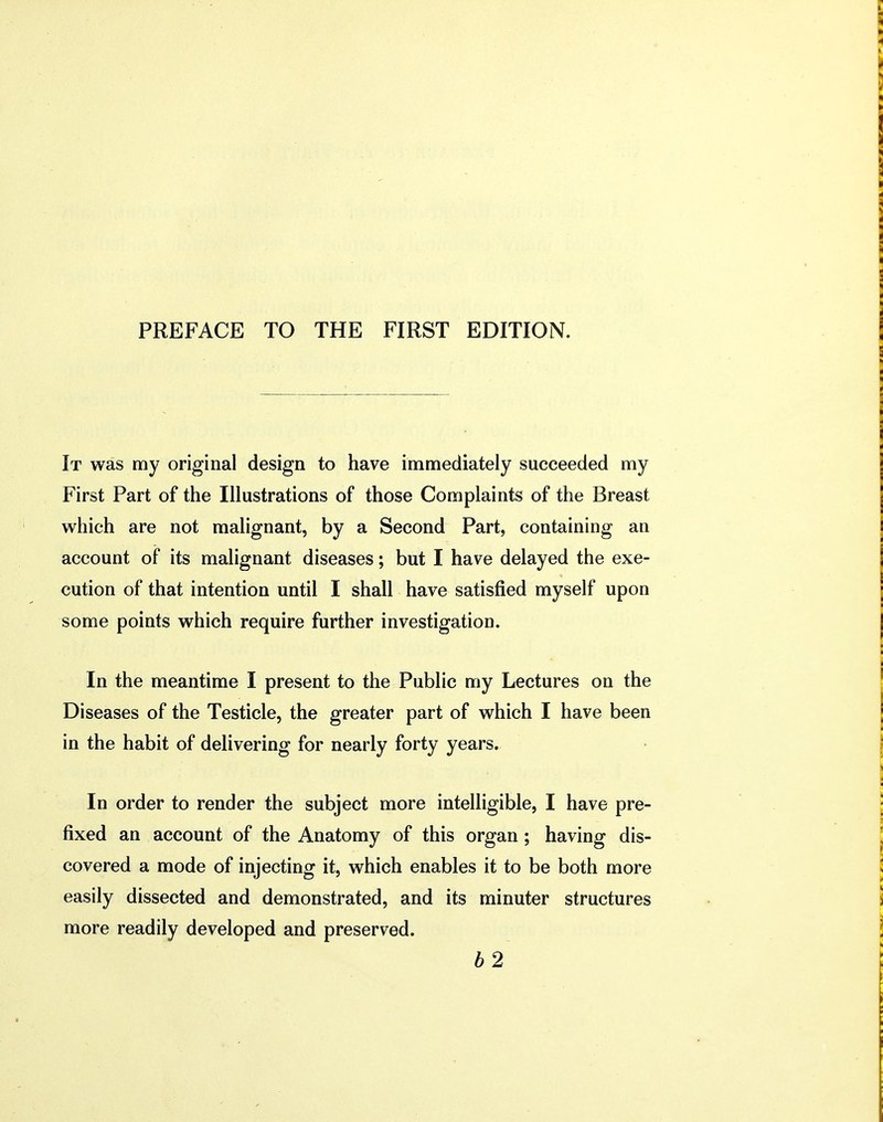 It was my original design to have immediately succeeded my First Part of the Illustrations of those Complaints of the Breast which are not malignant, by a Second Part, containing an account of its malignant diseases; but I have delayed the exe- cution of that intention until I shall have satisfied myself upon some points which require further investigation. In the meantime I present to the Public my Lectures on the Diseases of the Testicle, the greater part of which I have been in the habit of delivering for nearly forty years. In order to render the subject more intelligible, I have pre- fixed an account of the Anatomy of this organ ; having dis- covered a mode of injecting it, which enables it to be both more easily dissected and demonstrated, and its minuter structures more readily developed and preserved. b2