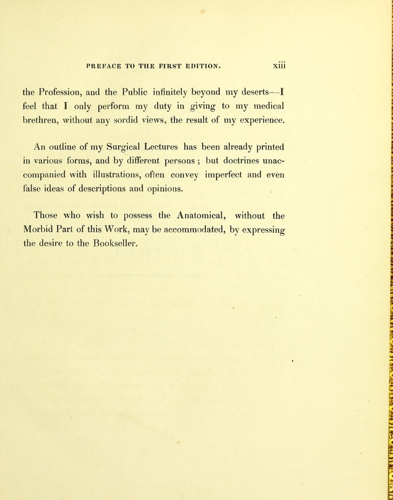 the Profession, and the Public infinitely beyond my deserts—I feel that I only perform my duty in giving to my medical brethren, without any sordid views, the result of my experience. An outline of my Surgical Lectures has been already printed in various forms, and by different persons ; but doctrines unac- companied with illustrations, often convey imperfect and even false ideas of descriptions and opinions. Those who wish to possess the Anatomical, without the Morbid Part of this Work, may be accommodated, by expressing the desire to the Bookseller.