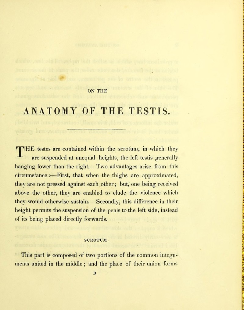 ON THE ANATOMY OF THE TESTIS. rilHE testes are contained within the scrotum, in which they are suspended at unequal heights, the left testis generally hanging lower than the right. Two advantages arise from this circumstance:—First, that when the thighs are approximated, they are not pressed against each other; but, one being received above the other, they are enabled to elude the violence which they would otherwise sustain. Secondly, this difference in their height permits the suspension of the penis to the left side, instead of its being placed directly forwards. SCROTUM. This part is composed of two portions of the common integu- ments united in the middle; and the place of their union forms B