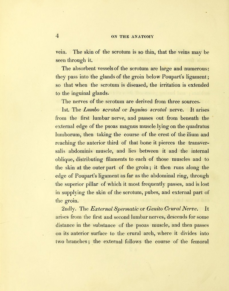 vein. The skin of the scrotum is so thin, that the veins may be seen through it. The absorbent vessels of the scrotum are large and numerous: they pass into the glands of the groin below Pouparfs ligament; so that when the scrotum is diseased, the irritation is extended to the inguinal glands. The nerves of the scrotum are derived from three sources. 1st. The Lumbo scrotal or Inguino scrotal nerve. It arises from the first lumbar nerve, and passes out from beneath the external edge of the psoas magnus muscle lying on the quadratus lumborum, then taking the course of the crest of the ilium and reaching the anterior third of that bone it pierces the transver- salis abdominis muscle, and lies between it and the internal oblique, distributing filaments to each of those muscles and to the skin at the outer part of the groin; it then runs along the edge of Pouparfs ligament as far as the abdominal ring, through the superior pillar of which it most frequently passes, and is lost in supplying the skin of the scrotum, pubes, and external part of the groin. 2ndly. The External Spermatic or Genito Crural Nerve, It arises from the first and second lumbar nerves, descends for some distance in the substance of the psoas muscle, and then passes on its anterior surface to the crural arch, where it divides into two branches; the external follows the course of the femoral