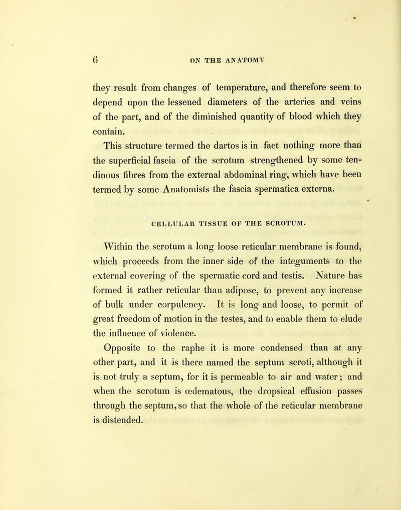 they result from changes of temperature, and therefore seem to depend upon the lessened diameters of the arteries and veins of the part, and of the diminished quantity of blood which they contain. This structure termed the dartos is in fact nothing more than the superficial fascia of the scrotum strengthened by some ten- dinous fibres from the external abdominal ring, which have been termed by some Anatomists the fascia spermatica externa. CELLULAR TISSUE OF THE SCROTUM. Within the scrotum a long loose reticular membrane is found, which proceeds from the inner side of the integuments to the external covering of the spermatic cord and testis. Nature has formed it rather reticular than adipose, to prevent any increase of bulk under corpulency. It is long and loose, to permit of great freedom of motion in the testes, and to enable them to elude the influence of violence. Opposite to the raphe it is more condensed than at any other part, and it is there named the septum scroti, although it is not truly a septum, for it is permeable to air and water; and when the scrotum is cedematous, the dropsical effusion passes through the septum, so that the whole of the reticular membrane is distended.