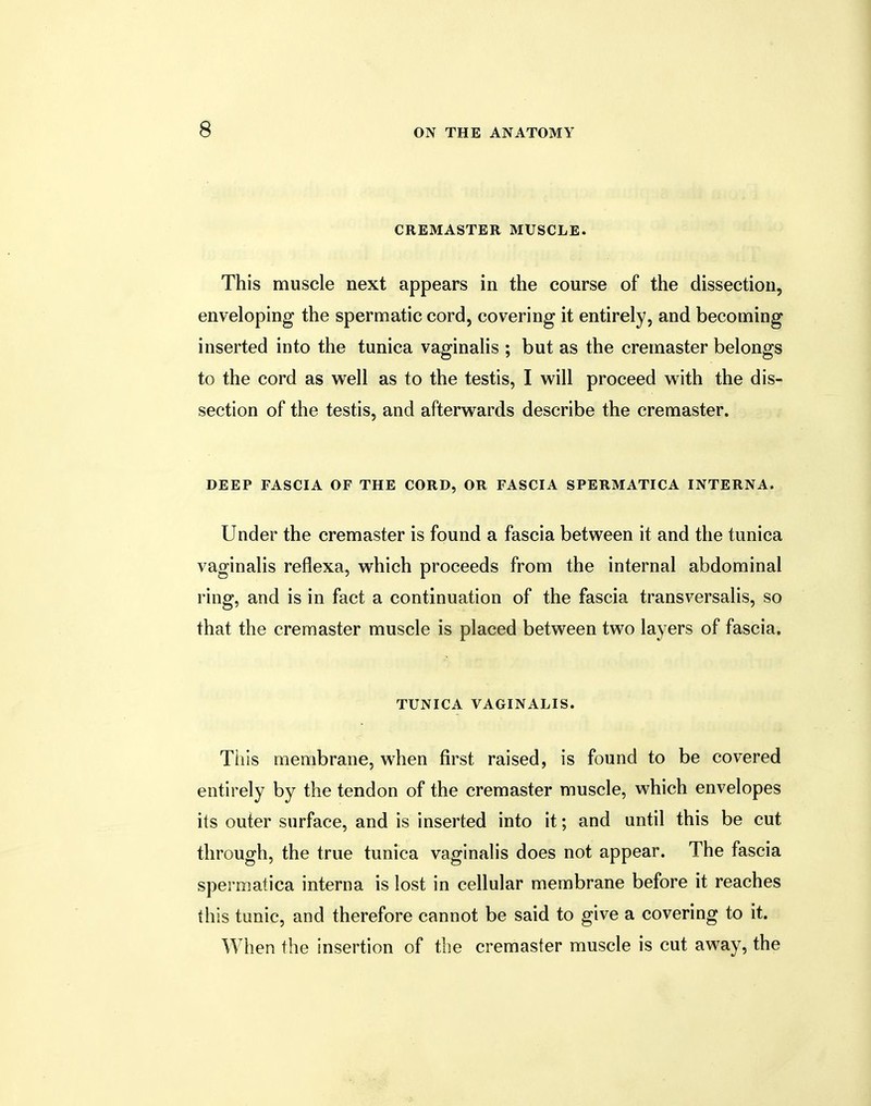 CREMASTER MUSCLE. This muscle next appears in the course of the dissection, enveloping the spermatic cord, covering it entirely, and becoming inserted into the tunica vaginalis ; but as the cremaster belongs to the cord as well as to the testis, I will proceed with the dis- section of the testis, and afterwards describe the cremaster. DEEP FASCIA OF THE CORD, OR FASCIA SPERMATICA INTERNA. Under the cremaster is found a fascia between it and the tunica vaginalis reflexa, which proceeds from the internal abdominal ring, and is in fact a continuation of the fascia transversalis, so that the cremaster muscle is placed between two layers of fascia. TUNICA VAGINALIS. This membrane, when first raised, is found to be covered entirely by the tendon of the cremaster muscle, which envelopes its outer surface, and is inserted into it; and until this be cut through, the true tunica vaginalis does not appear. The fascia spermatica interna is lost in cellular membrane before it reaches this tunic, and therefore cannot be said to give a covering to it. When the insertion of the cremaster muscle is cut away, the