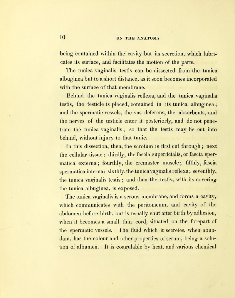 being contained within the cavity but its secretion, which lubri- cates its surface, and facilitates the motion of the parts. The tunica vaginalis testis can be dissected from the tunica albuginea but to a short distance, as it soon becomes incorporated with the surface of that membrane. Behind the tunica vaginalis reflexa, and the tunica vaginalis testis, the testicle is placed, contained in its tunica albuginea; and the spermatic vessels, the vas deferens, the absorbents, and the nerves of the testicle enter it posteriorly, and do not pene- trate the tunica vaginalis; so that the testis may be cut into behind, without injury to that tunic. In this dissection, then, the scrotum is first cut through; next the cellular tissue; thirdly, the fascia superficial, or fascia sper- matica externa; fourthly, the cremaster muscle; fifthly, fascia sperm atica interna; sixthly, the tunica vaginalis reflexa; seventhly, the tunica vaginalis testis; and then the testis, with its covering the tunica albuginea, is exposed. The tunica vaginalis is a serous membrane, and forms a cavity, which communicates with the peritonaeum, and cavity of the abdomen before birth, but is usually shut afterbirth by adhesion, when it becomes a small thin cord, situated on the forepart of the spermatic vessels. The fluid which it secretes, when abun- dant, has the colour and other properties of serum, being a solu- tion of albumen. It is coagulable by heat, and various chemical