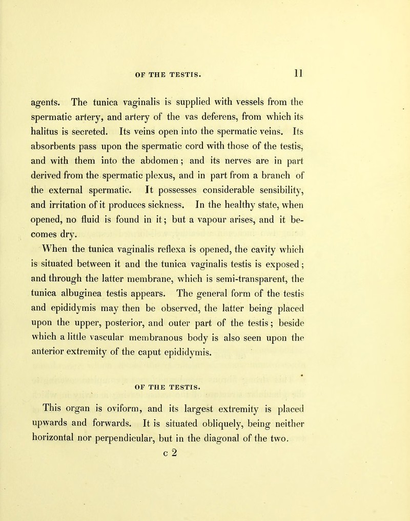 agents. The tunica vaginalis is supplied with vessels from the spermatic artery, and artery of the vas deferens, from which its halitus is secreted. Its veins open into the spermatic veins. Its absorbents pass upon the spermatic cord with those of the testis, and with them into the abdomen; and its nerves are in part derived from the spermatic plexus, and in part from a branch of the external spermatic. It possesses considerable sensibility, and irritation of it produces sickness. In the healthy state, when opened, no fluid is found in it; but a vapour arises, and it be- comes dry. When the tunica vaginalis reflexa is opened, the cavity which is situated between it and the tunica vaginalis testis is exposed; and through the latter membrane, which is semi-transparent, the tunica albuginea testis appears. The general form of the testis and epididymis may then be observed, the latter being placed upon the upper, posterior, and outer part of the testis; beside which a little vascular membranous body is also seen upon the anterior extremity of the caput epididymis. OF THE TESTIS. This organ is oviform, and its largest extremity is placed upwards and forwards. It is situated obliquely, being neither horizontal nor perpendicular, but in the diagonal of the two. c 2