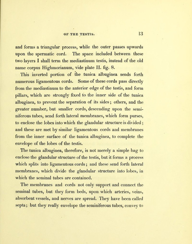 and forms a triangular process, while the outer passes upwards upon the spermatic cord. The space included between these two layers I shall term the mediastinum testis, instead of the old name corpus Highmorianum, vide plate II. fig. 8. This inverted portion of the tunica albuginea sends forth numerous ligamentous cords. Some of these cords pass directly from the mediastinum to the anterior edge of the testis, and form pillars, which are strongly fixed to the inner side of the tunica albuginea, to prevent the separation of its sides; others, and the greater number, but smaller cords, descending upon the semi- niferous tubes, send forth lateral membranes, which form purses, to enclose the lobes into which the glandular structure is divided ; and these are met by similar ligamentous cords and membranes from the inner surface of the tunica albuginea, to complete the envelope of the lobes of the testis. The tunica albuginea, therefore, is not merely a simple bag to enclose the glandular structure of the testis, but it forms a process which splits into ligamentous cords; and these send forth lateral membranes, which divide the glandular structure into lobes, in which the seminal tubes are contained. The membranes and cords not only support and connect the seminal tubes, but they form beds, upon which arteries, veins, absorbent vessels, and nerves are spread. They have been called septa; but they really envelope the seminiferous tubes, convey to
