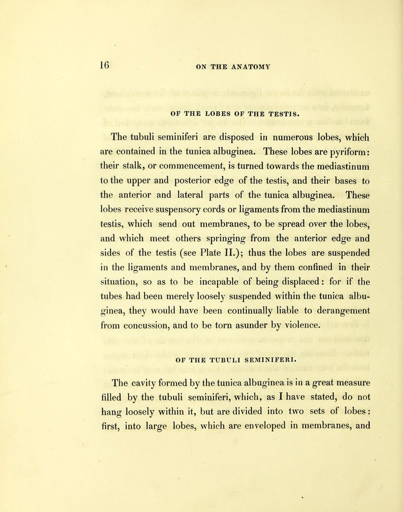 OF THE LOBES OF THE TESTIS. The tubuli seminiferi are disposed in numerous lobes, which are contained in the tunica albuginea. These lobes are pyriform: their stalk, or commencement, is turned towards the mediastinum to the upper and posterior edge of the testis, and their bases to the anterior and lateral parts of the tunica albuginea. These lobes receive suspensory cords or ligaments from the mediastinum testis, which send out membranes, to be spread over the lobes, and which meet others springing from the anterior edge and sides of the testis (see Plate II.); thus the lobes are suspended in the ligaments and membranes, and by them confined in their situation, so as to be incapable of being displaced: for if the tubes had been merely loosely suspended within the tunica albu- ginea, they would have been continually liable to derangement from concussion, and to be torn asunder by violence. OF THE TUBULI SEMINIFERI. The cavity formed by the tunica albuginea is in a great measure filled by the tubuli seminiferi, which, as I have stated, do not hang loosely within it, but are divided into two sets of lobes: first, into large lobes, which are enveloped in membranes, and