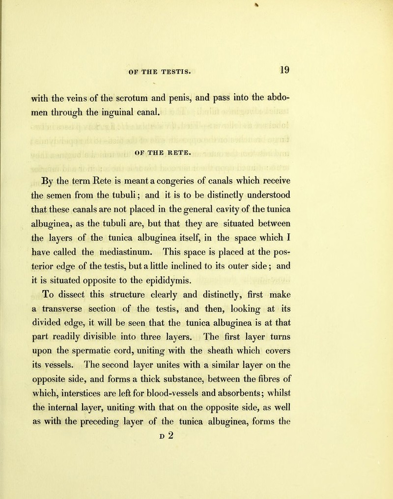 with the veins of the scrotum and penis, and pass into the abdo- men through the inguinal canal. OF THE RETE. By the term Rete is meant a congeries of canals which receive the semen from the tubuli; and it is to be distinctly understood that these canals are not placed in the general cavity of the tunica albuginea, as the tubuli are, but that they are situated between the layers of the tunica albuginea itself, in the space which I have called the mediastinum. This space is placed at the pos- terior edge of the testis, but a little inclined to its outer side; and it is situated opposite to the epididymis. To dissect this structure clearly and distinctly, first make a transverse section of the testis, and then, looking at its divided edge, it will be seen that the tunica albuginea is at that part readily divisible into three layers. The first layer turns upon the spermatic cord, uniting with the sheath which covers its vessels. The second layer unites with a similar layer on the opposite side, and forms a thick substance, between the fibres of which, interstices are left for blood-vessels and absorbents; whilst the internal layer, uniting with that on the opposite side, as well as with the preceding layer of the tunica albuginea, forms the d 2