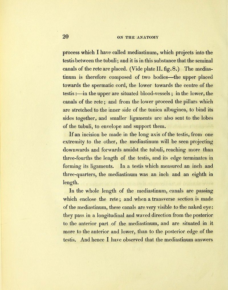 process which I have called mediastinum, which projects into the testis between the tubuli; and it is in this substance that the seminal canals of the rete are placed. (Vide plate II. fig. 8,) The medias- tinum is therefore composed of two bodies—the upper placed towards the spermatic cord, the lower towards the centre of the testis:—in the upper are situated blood-vessels ; in the lower, the canals of the rete; and from the lower proceed the pillars which are stretched to the inner side of the tunica albuginea, to bind its sides together, and smaller ligaments are also sent to the lobes of the tubuli, to envelope and support them. If an incision be made in the long axis of the testis, from one extremity to the other, the mediastinum will be seen projecting downwards and forwards amidst the tubuli, reaching more than three-fourths the length of the testis, and its edge terminates in forming its ligaments. In a testis which measured an inch and three-quarters, the mediastinum was an inch and an eighth in length. In the whole length of the mediastinum, canals are passing which enclose the rete; and when a transverse section is made of the mediastinum, these canals are very visible to the naked eye: they pass in a longitudinal and waved direction from the posterior to the anterior part of the mediastinum, and are situated in it more to the anterior and lower, than to the posterior edge of the testis. And hence I have observed that the mediastinum answers