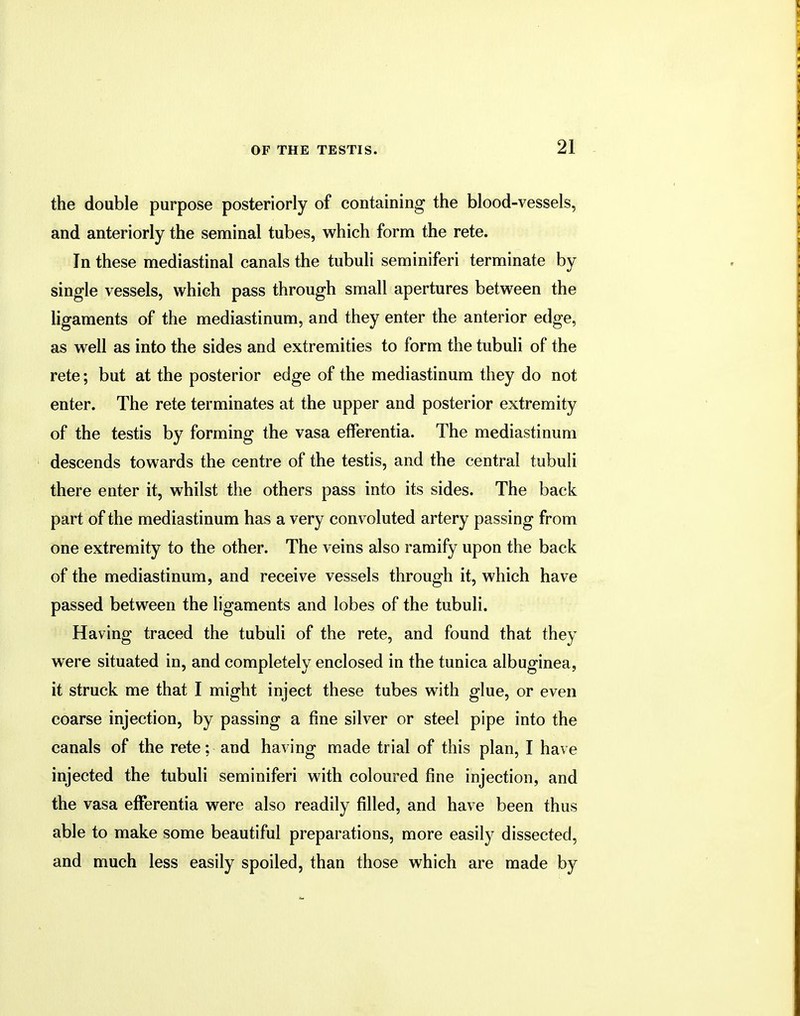 the double purpose posteriorly of containing the blood-vessels, and anteriorly the seminal tubes, which form the rete. In these mediastinal canals the tubuli seminiferi terminate by single vessels, which pass through small apertures between the ligaments of the mediastinum, and they enter the anterior edge, as well as into the sides and extremities to form the tubuli of the rete; but at the posterior edge of the mediastinum they do not enter. The rete terminates at the upper and posterior extremity of the testis by forming the vasa efferentia. The mediastinum descends towards the centre of the testis, and the central tubuli there enter it, whilst the others pass into its sides. The back part of the mediastinum has a very convoluted artery passing from one extremity to the other. The veins also ramify upon the back of the mediastinum, and receive vessels through it, which have passed between the ligaments and lobes of the tubuli. Having traced the tubuli of the rete, and found that they were situated in, and completely enclosed in the tunica albuginea, it struck me that I might inject these tubes with glue, or even coarse injection, by passing a fine silver or steel pipe into the canals of the rete: and having made trial of this plan, I have injected the tubuli seminiferi with coloured fine injection, and the vasa efferentia were also readily filled, and have been thus able to make some beautiful preparations, more easily dissected, and much less easily spoiled, than those which are made by