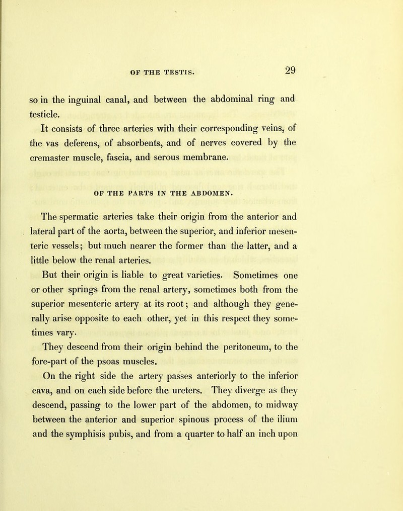so in the inguinal canal, and between the abdominal ring and testicle. It consists of three arteries with their corresponding veins, of the vas deferens, of absorbents, and of nerves covered by the cremaster muscle, fascia, and serous membrane. OF THE PARTS IN THE ABDOMEN. The spermatic arteries take their origin from the anterior and lateral part of the aorta, between the superior, and inferior mesen- teric vessels; but much nearer the former than the latter, and a little below the renal arteries. But their origin is liable to great varieties. Sometimes one or other springs from the renal artery, sometimes both from the superior mesenteric artery at its root; and although they gene- rally arise opposite to each other, yet in this respect they some- times vary. They descend from their origin behind the peritoneum, to the fore-part of the psoas muscles. On the right side the artery passes anteriorly to the inferior cava, and on each side before the ureters. They diverge as they descend, passing to the lower part of the abdomen, to midway between the anterior and superior spinous process of the ilium and the symphisis pubis, and from a quarter to half an inch upon
