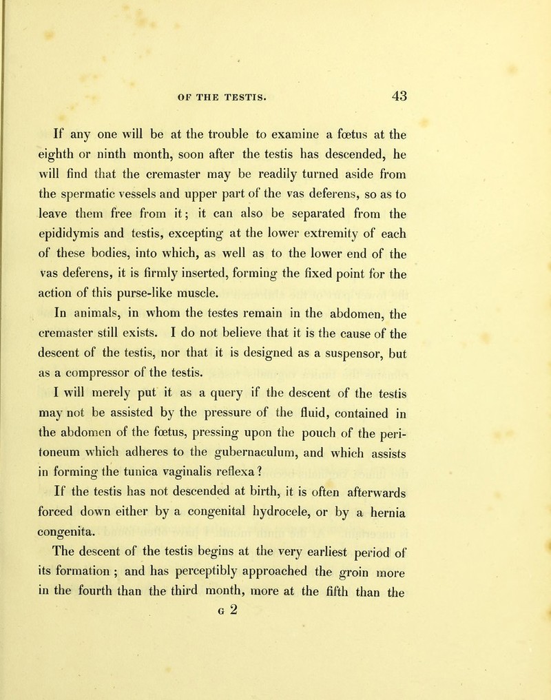 If any one will be at the trouble to examine a foetus at the eighth or ninth month, soon after the testis has descended, he will find that the cremaster may be readily turned aside from the spermatic vessels and upper part of the vas deferens, so as to leave them free from it; it can also be separated from the epididymis and testis, excepting at the lower extremity of each of these bodies, into which, as well as to the lower end of the vas deferens, it is firmly inserted, forming the fixed point for the action of this purse-like muscle. In animals, in whom the testes remain in the abdomen, the cremaster still exists. I do not believe that it is the cause of the descent of the testis, nor that it is designed as a suspensor, but as a compressor of the testis. I will merely put it as a query if the descent of the testis may not be assisted by the pressure of the fluid, contained in the abdomen of the foetus, pressing upon the pouch of the peri- toneum which adheres to the gubernaculum, and which assists in forming the tunica vaginalis reflexa? If the testis has not descended at birth, it is often afterwards forced down either by a congenital hydrocele, or by a hernia congenita. The descent of the testis begins at the very earliest period of its formation ; and has perceptibly approached the groin more in the fourth than the third month, more at the fifth than the g 2