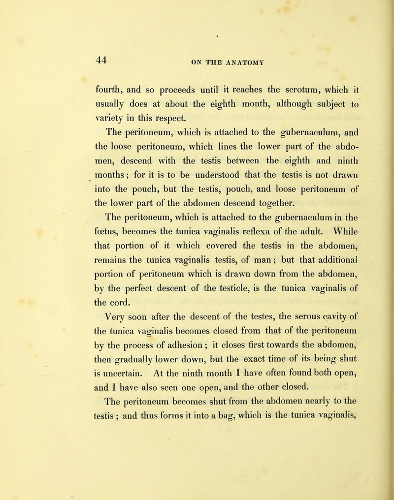 fourth, and so proceeds until it reaches the scrotum, which it usually does at about the eighth month, although subject to variety in this respect. The peritoneum, which is attached to the gubernaculum, and the loose peritoneum, which lines the lower part of the abdo- men, descend with the testis between the eighth and ninth months; for it is to be understood that the testis is not drawn into the pouch, but the testis, pouch, and loose peritoneum of the lower part of the abdomen descend together. The peritoneum, which is attached to the gubernaculum in the foetus, becomes the tunica vaginalis reflexa of the adult. While that portion of it which covered the testis in the abdomen, remains the tunica vaginalis testis, of man; but that additional portion of peritoneum which is drawn down from the abdomen, by the perfect descent of the testicle, is the tunica vaginalis of the cord. Very soon after the descent of the testes, the serous cavity of the tunica vaginalis becomes closed from that of the peritoneum by the process of adhesion ; it closes first towards the abdomen, then gradually lower down, but the exact time of its being shut is uncertain. At the ninth month I have often found both open, and I have also seen one open, and the other closed. The peritoneum becomes shut from the abdomen nearly to the testis ; and thus forms it into a bag, which is the tunica vaginalis,