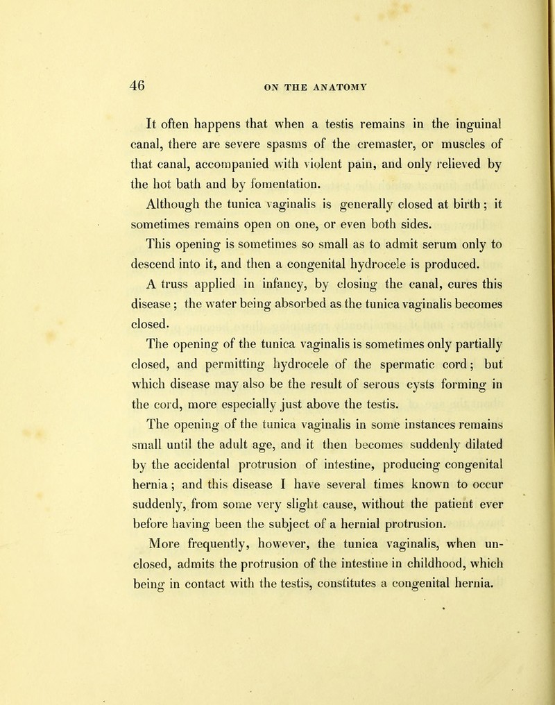 It often happens that when a testis remains in the inguinal canal, there are severe spasms of the cremaster, or muscles of that canal, accompanied with violent pain, and only relieved by the hot bath and by fomentation. Although the tunica vaginalis is generally closed at birth ; it sometimes remains open on one, or even both sides. This opening is sometimes so small as to admit serum only to descend into it, and then a congenital hydrocele is produced. A truss applied in infancy, by closing the canal, cures this disease ; the water being absorbed as the tunica vaginalis becomes closed. The opening of the tunica vaginalis is sometimes only partially closed, and permitting hydrocele of the spermatic cord; but which disease may also be the result of serous cysts forming in the cord, more especially just above the testis. The opening of the tunica vaginalis in some instances remains small until the adult age, and it then becomes suddenly dilated by the accidental protrusion of intestine, producing congenital hernia; and this disease I have several times known to occur suddenly, from some very slight cause, without the patient ever before having been the subject of a hernial protrusion. More frequently, however, the tunica vaginalis, when un- closed, admits the protrusion of the intestine in childhood, which bein<r in contact with the testis, constitutes a congenital hernia.
