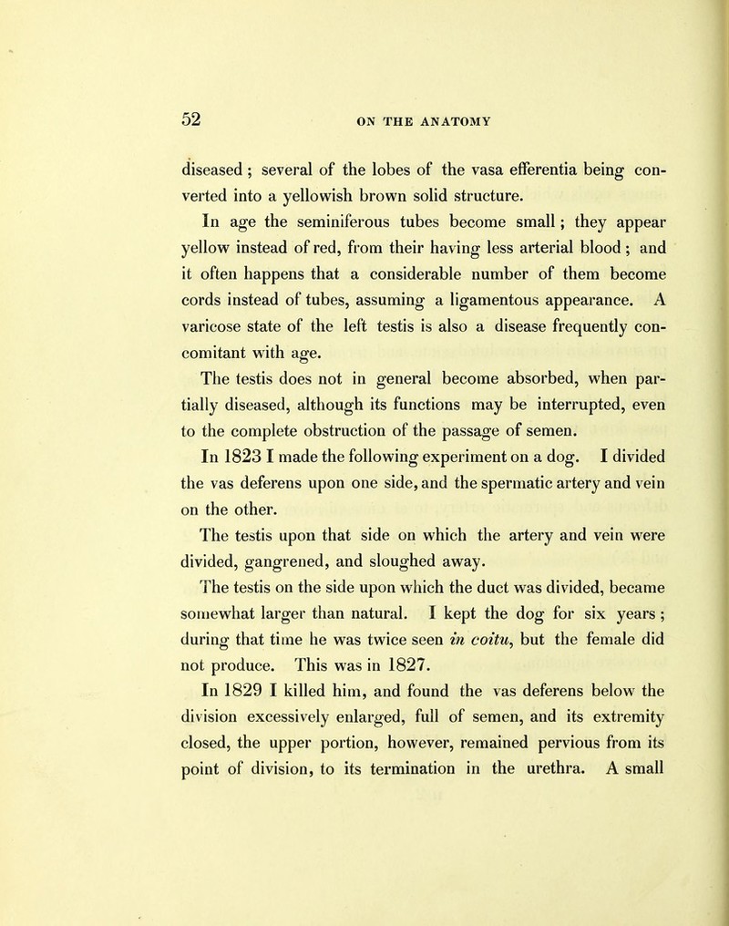 diseased; several of the lobes of the vasa efferentia being con- verted into a yellowish brown solid structure. In age the seminiferous tubes become small; they appear yellow instead of red, from their having less arterial blood; and it often happens that a considerable number of them become cords instead of tubes, assuming a ligamentous appearance. A varicose state of the left testis is also a disease frequently con- comitant with age. The testis does not in general become absorbed, when par- tially diseased, although its functions may be interrupted, even to the complete obstruction of the passage of semen. In 1823 I made the following experiment on a dog. I divided the vas deferens upon one side, and the spermatic artery and vein on the other. The testis upon that side on which the artery and vein were divided, gangrened, and sloughed away. The testis on the side upon which the duct was divided, became somewhat larger than natural. I kept the dog for six years ; during that time he was twice seen in coitu, but the female did not produce. This was in 1827. In 1829 I killed him, and found the vas deferens below the division excessively enlarged, full of semen, and its extremity closed, the upper portion, however, remained pervious from its point of division, to its termination in the urethra. A small