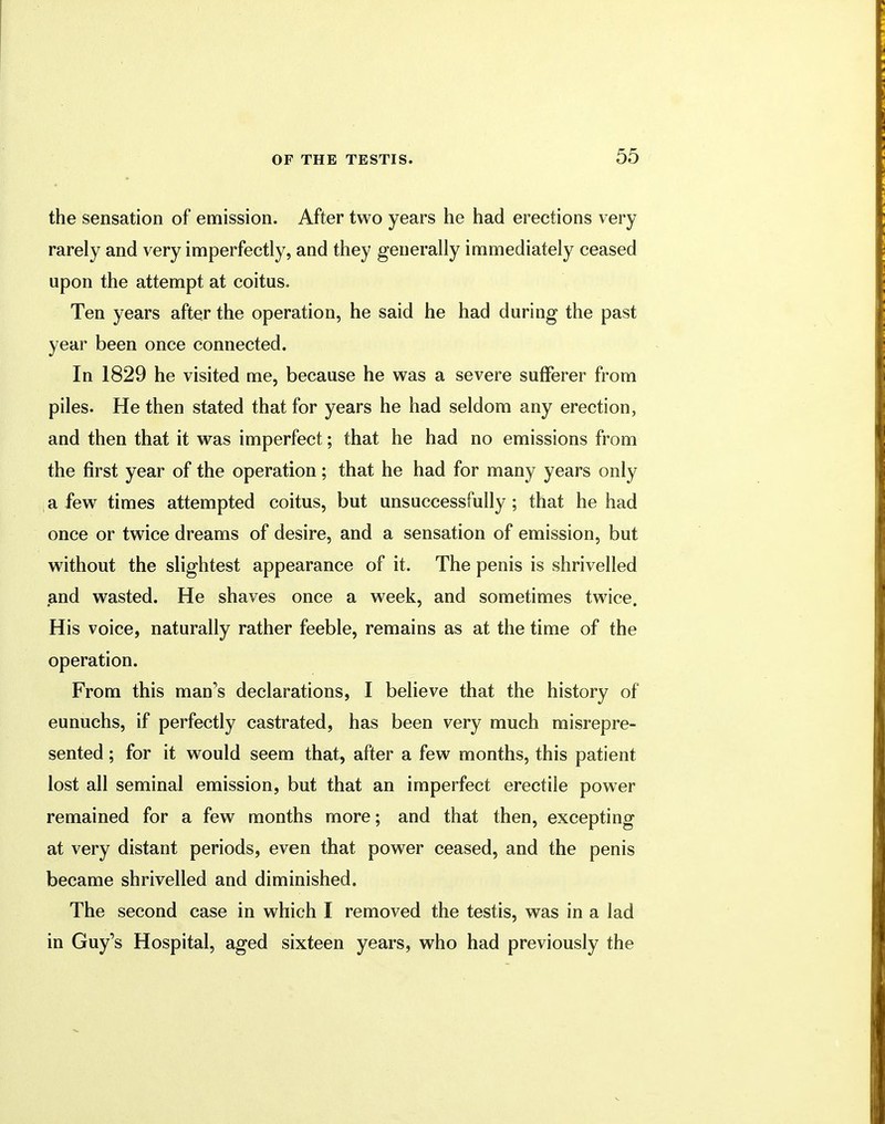 the sensation of emission. After two years he had erections very rarely and very imperfectly, and they generally immediately ceased upon the attempt at coitus. Ten years after the operation, he said he had during the past year been once connected. In 1829 he visited me, because he was a severe sufferer from piles. He then stated that for years he had seldom any erection, and then that it was imperfect; that he had no emissions from the first year of the operation; that he had for many years only a few times attempted coitus, but unsuccessfully; that he had once or twice dreams of desire, and a sensation of emission, but without the slightest appearance of it. The penis is shrivelled and wasted. He shaves once a week, and sometimes twice. His voice, naturally rather feeble, remains as at the time of the operation. From this man's declarations, I believe that the history of eunuchs, if perfectly castrated, has been very much misrepre- sented ; for it would seem that, after a few months, this patient lost all seminal emission, but that an imperfect erectile power remained for a few months more; and that then, excepting at very distant periods, even that power ceased, and the penis became shrivelled and diminished. The second case in which I removed the testis, was in a lad in Guy's Hospital, aged sixteen years, who had previously the