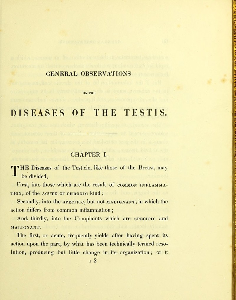 GENERAL OBSERVATIONS ON THE DISEASES OF THE TESTIS. CHAPTER I. HE Diseases of the Testicle, like those of the Breast, may be divided, First, into those which are the result of common inflamma- tion, of the acute or chronic kind ; Secondly, into the specific, but not malignant, in which the action differs from common inflammation; And, thirdly, into the Complaints which are specific and MALIGNANT. The first, or acute, frequently yields after having spent its action upon the part, by what has been technically termed reso- lution, producing but little change in its organization; or it i 2