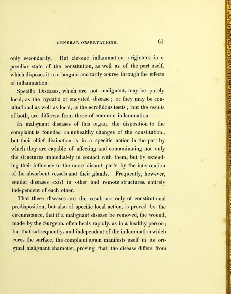 only secondarily. But chronic inflammation originates in a peculiar state of the constitution, as well as of the part itself, which disposes it to a languid and tardy course through the effects of inflammation. Specific Diseases, which are not malignant, may be purely local, as the hydatid or encysted disease ; or they may be con- stitutional as well as local, as the scrofulous testis; but the results of both, are different from those of common inflammation. In malignant diseases of this organ, the disposition to the complaint is founded on unhealthy changes of the constitution; but their chief distinction is in a specific action in the part by which they are capable of affecting and contaminating not only the structures immediately in contact with them, but by extend- ing their influence to the more distant parts by the intervention of the absorbent vessels and their glands. Frequently, however, similar diseases exist in other and remote structures, entirely independent of each other. That these diseases are the result not only of constitutional predisposition, but also of specific local action, is proved by the circumstance, that if a malignant disease be removed, the wound, made by the Surgeon, often heals rapidly, as in a healthy person; but that subsequently, and independent of the inflammation which cures the surface, the complaint again manifests itself in its ori- ginal malignant character, proving that the disease differs from