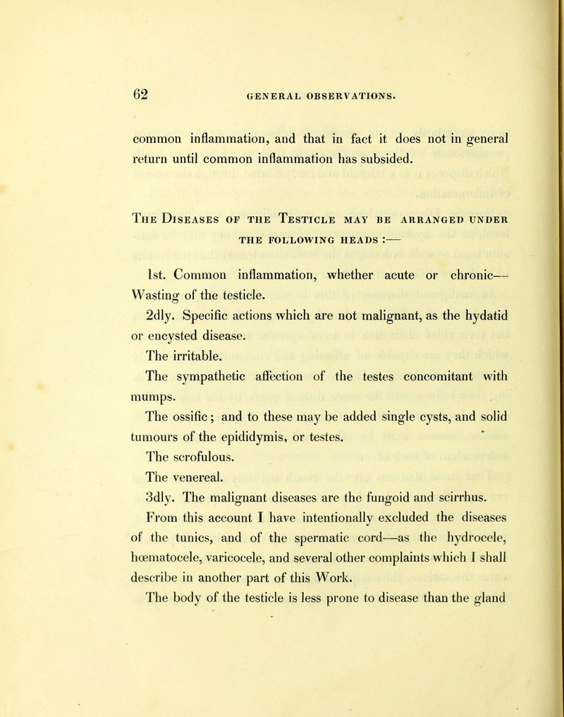 common inflammation, and that in fact it does not in general return until common inflammation has subsided. The Diseases of the Testicle may be arranged under the following heads i 1st. Common inflammation, whether acute or chronic— Wasting of the testicle. 2dly. Specific actions which are not malignant, as the hydatid or encysted disease. The irritable. The sympathetic affection of the testes concomitant with mumps. The ossific; and to these may be added single cysts, and solid tumours of the epididymis, or testes. The scrofulous. The venereal. 3dly. The malignant diseases are the fungoid and scirrhus. From this account I have intentionally excluded the diseases of the tunics, and of the spermatic cord—as the hydrocele, hematocele, varicocele, and several other complaints which I shall describe in another part of this Work. The body of the testicle is less prone to disease than the gland