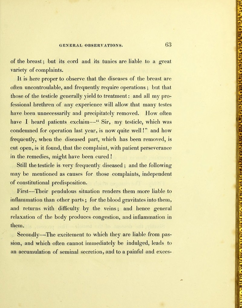 of the breast; but its cord and its tunics are liable to a great variety of complaints. It is here proper to observe that the diseases of the breast are often uncontroulable, and frequently require operations ; but that those of the testicle generally yield to treatment: and all my pro- fessional brethren of any experience will allow that many testes have been unnecessarily and precipitately removed. How often have I heard patients exclaim— Sir, my testicle, which was condemned for operation last year, is now quite well! and how frequently, when the diseased part, which has been removed, is cut open, is it found, that the complaint, with patient perseverance in the remedies, might have been cured! Still the testicle is very frequently diseased ; and the following may be mentioned as causes for those complaints, independent of constitutional predisposition. First—Their pendulous situation renders them more liable to inflammation than other parts ; for the blood gravitates into them, and returns with difficulty by the veins; and hence general relaxation of the body produces congestion, and inflammation in them. Secondly—The excitement to which they are liable from pas- sion, and which often cannot immediately be indulged, leads to an accumulation of seminal secretion, and to a painful and exces-