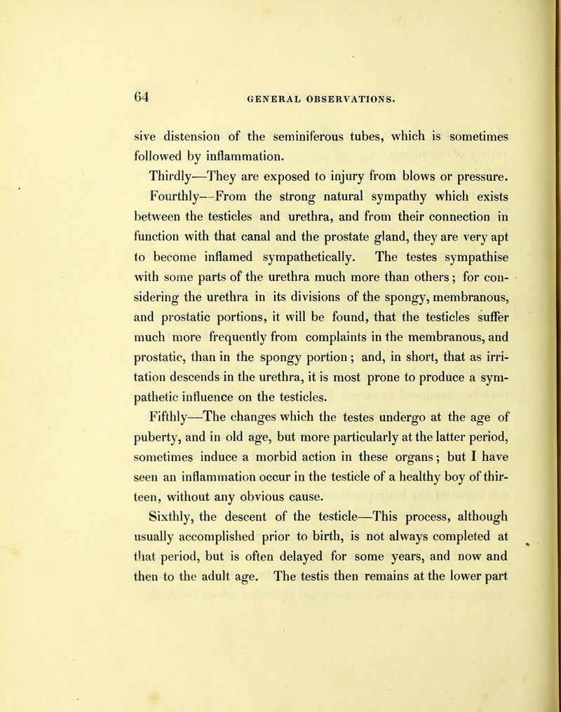 sive distension of the seminiferous tubes, which is sometimes followed by inflammation. Thirdly—They are exposed to injury from blows or pressure. Fourthly—From the strong natural sympathy which exists between the testicles and urethra, and from their connection in function with that canal and the prostate gland, they are very apt to become inflamed sympathetically. The testes sympathise with some parts of the urethra much more than others; for con- sidering the urethra in its divisions of the spongy, membranous, and prostatic portions, it will be found, that the testicles suffer much more frequently from complaints in the membranous, and prostatic, than in the spongy portion; and, in short, that as irri- tation descends in the urethra, it is most prone to produce a sym- pathetic influence on the testicles. Fifthly—The changes which the testes undergo at the age of puberty, and in old age, but more particularly at the latter period, sometimes induce a morbid action in these organs; but I have seen an inflammation occur in the testicle of a healthy boy of thir- teen, without any obvious cause. Sixthly, the descent of the testicle—This process, although usually accomplished prior to birth, is not always completed at that period, but is often delayed for some years, and now and then to the adult age. The testis then remains at the lower part