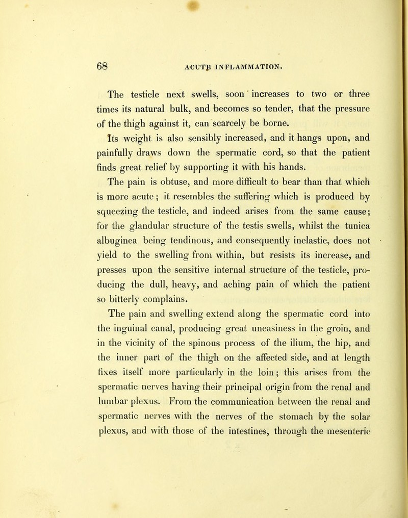 The testicle next swells, soon increases to two or three times its natural bulk, and becomes so tender, that the pressure of the thigh against it, can scarcely be borne. Its weight is also sensibly increased, and it hangs upon, and painfully draws down the spermatic cord, so that the patient finds great relief by supporting it with his hands. The pain is obtuse, and more difficult to bear than that which is more acute; it resembles the suffering which is produced by squeezing the testicle, and indeed arises from the same cause; for the glandular structure of the testis swells, whilst the tunica albuginea being tendinous, and consequently inelastic, does not yield to the swelling from within, but resists its increase, and presses upon the sensitive internal structure of the testicle, pro- ducing the dull, heavy, and aching pain of which the patient so bitterly complains. The pain and swelling extend along the spermatic cord into the inguinal canal, producing great uneasiness in the groin, and in the vicinity of the spinous process of the ilium, the hip, and the inner part of the thigh on the affected side, and at length fixes itself more particularly in the loin; this arises from the spermatic nerves having their principal origin from the renal and lumbar plexus. From the communication between the renal and spermatic nerves with the nerves of the stomach by the solar plexus, and with those of the intestines, through the mesenteric