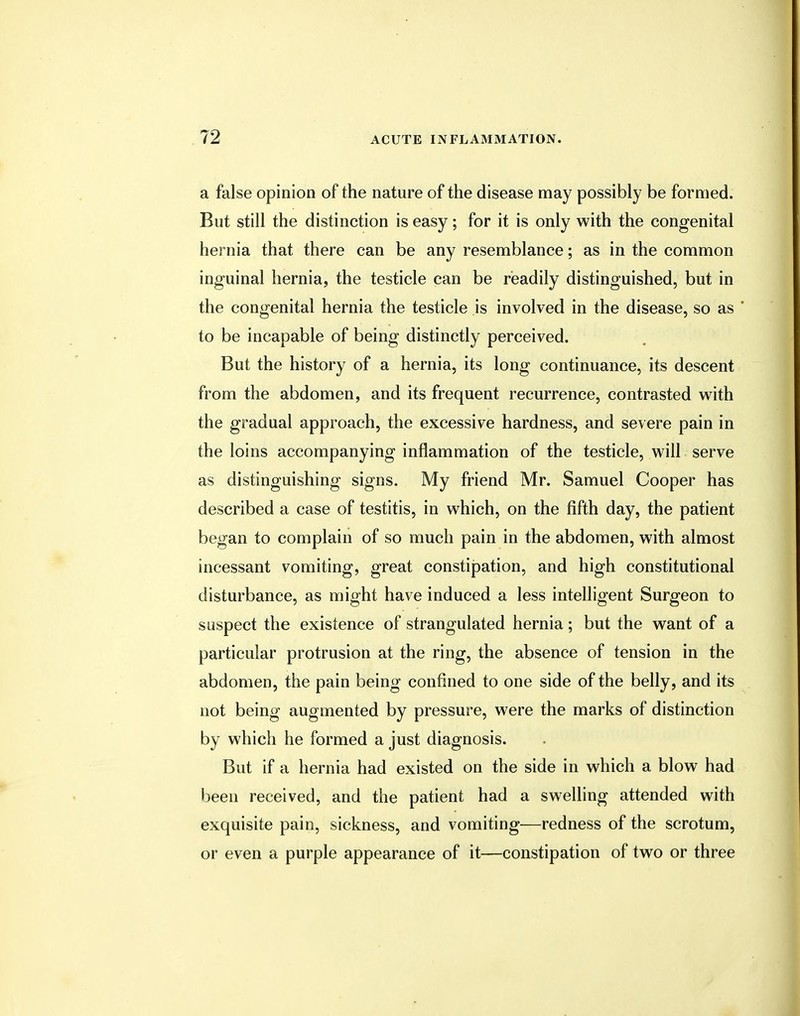 a false opinion of the nature of the disease may possibly be formed. But still the distinction is easy; for it is only with the congenital hernia that there can be any resemblance; as in the common inguinal hernia, the testicle can be readily distinguished, but in the congenital hernia the testicle is involved in the disease, so as ' to be incapable of being distinctly perceived. But the history of a hernia, its long continuance, its descent from the abdomen, and its frequent recurrence, contrasted with the gradual approach, the excessive hardness, and severe pain in the loins accompanying inflammation of the testicle, will serve as distinguishing signs. My friend Mr. Samuel Cooper has described a case of testitis, in which, on the fifth day, the patient began to complain of so much pain in the abdomen, with almost incessant vomiting, great constipation, and high constitutional disturbance, as might have induced a less intelligent Surgeon to suspect the existence of strangulated hernia; but the want of a particular protrusion at the ring, the absence of tension in the abdomen, the pain being confined to one side of the belly, and its not being augmented by pressure, were the marks of distinction by which he formed a just diagnosis. But if a hernia had existed on the side in which a blow had been received, and the patient had a swelling attended with exquisite pain, sickness, and vomiting—redness of the scrotum, or even a purple appearance of it—constipation of two or three