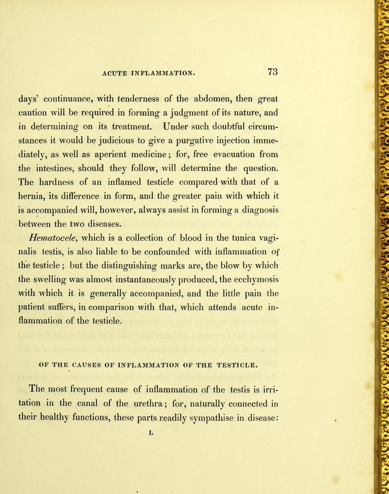 days' continuance, with tenderness of the abdomen, then great caution will be required in forming a judgment of its nature, and in determining on its treatment. Under such doubtful circum- stances it would be judicious to give a purgative injection imme- diately, as well as aperient medicine; for, free evacuation from the intestines, should they follow, will determine the question. The hardness of an inflamed testicle compared with that of a hernia, its difference in form, and the greater pain with which it is accompanied will, however, always assist in forming a diagnosis between the two diseases. Hematocele^ which is a collection of blood in the tunica vagi- nalis testis, is also liable to be confounded with inflammation of the testicle ; but the distinguishing marks are, the blow by which the swelling was almost instantaneously produced, the ecchymosis with which it is generally accompanied, and the little pain the patient suffers, in comparison with that, which attends acute in- flammation of the testicle. OF THE CAUSES OF INFLAMMATION OF THE TESTICLE. The most frequent cause of inflammation of the testis is irri- tation in the canal of the urethra; for, naturally connected in their healthy functions, these parts readily sympathise in disease:
