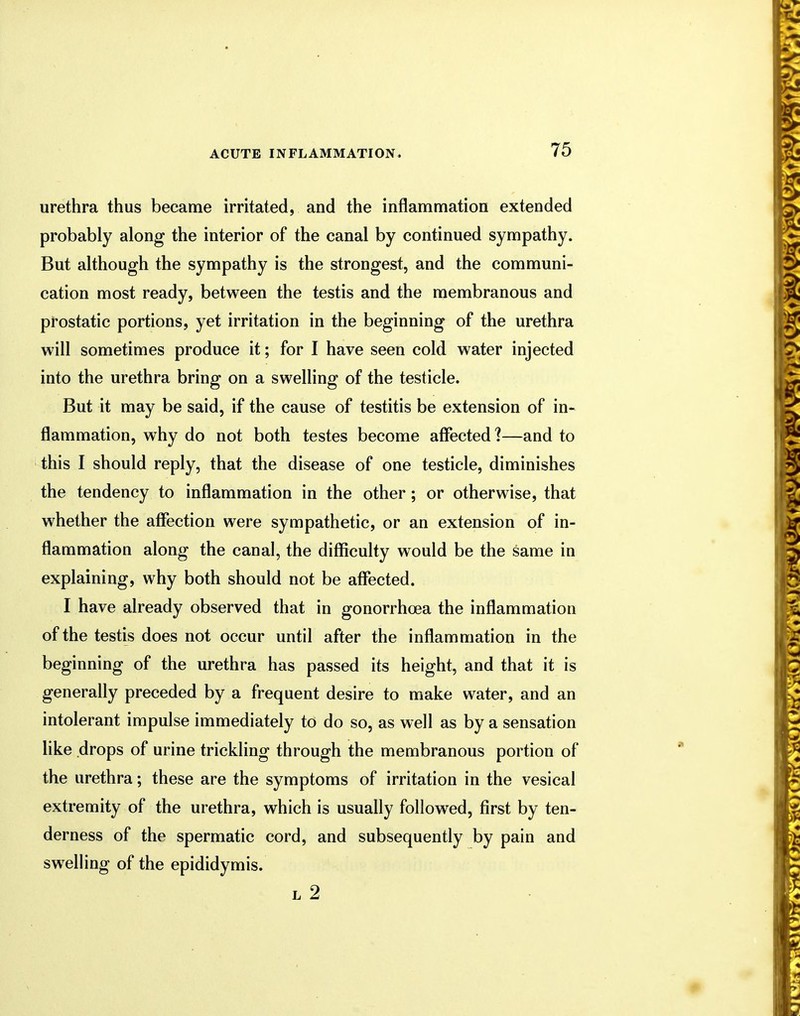 urethra thus became irritated, and the inflammation extended probably along the interior of the canal by continued sympathy. But although the sympathy is the strongest, and the communi- cation most ready, between the testis and the membranous and prostatic portions, yet irritation in the beginning of the urethra will sometimes produce it; for I have seen cold water injected into the urethra bring on a swelling of the testicle. But it may be said, if the cause of testitis be extension of in- flammation, why do not both testes become affected ?—and to this I should reply, that the disease of one testicle, diminishes the tendency to inflammation in the other; or otherwise, that whether the affection were sympathetic, or an extension of in- flammation along the canal, the difficulty would be the same in explaining, why both should not be affected. I have already observed that in gonorrhoea the inflammation of the testis does not occur until after the inflammation in the beginning of the urethra has passed its height, and that it is generally preceded by a frequent desire to make water, and an intolerant impulse immediately to do so, as well as by a sensation like drops of urine trickling through the membranous portion of the urethra; these are the symptoms of irritation in the vesical extremity of the urethra, which is usually followed, first by ten- derness of the spermatic cord, and subsequently by pain and swelling of the epididymis. l 2
