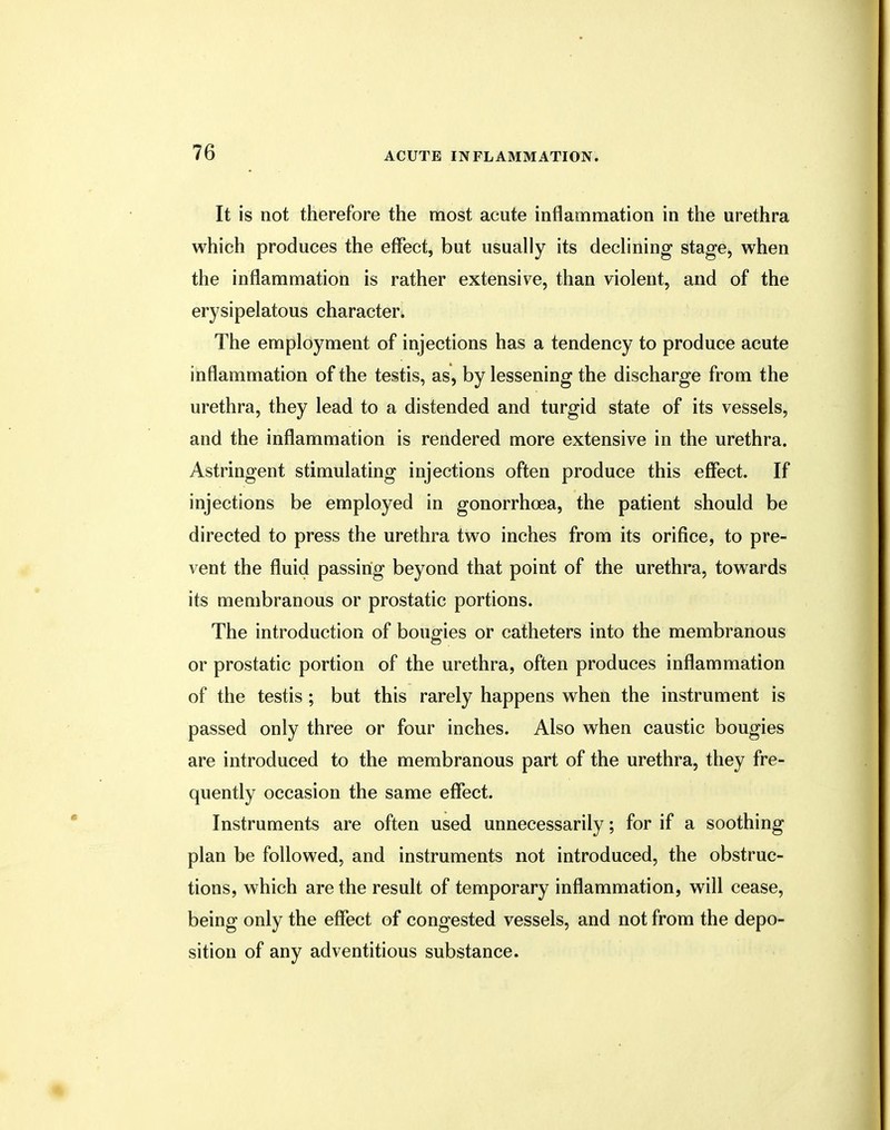 It is not therefore the most acute inflammation in the urethra which produces the effect, but usually its declining stage, when the inflammation is rather extensive, than violent, and of the erysipelatous character. The employment of injections has a tendency to produce acute inflammation of the testis, as, by lessening the discharge from the urethra, they lead to a distended and turgid state of its vessels, and the inflammation is rendered more extensive in the urethra. Astringent stimulating injections often produce this effect. If injections be employed in gonorrhoea, the patient should be directed to press the urethra two inches from its orifice, to pre- vent the fluid passing beyond that point of the urethra, towards its membranous or prostatic portions. The introduction of bougies or catheters into the membranous or prostatic portion of the urethra, often produces inflammation of the testis ; but this rarely happens when the instrument is passed only three or four inches. Also when caustic bougies are introduced to the membranous part of the urethra, they fre- quently occasion the same effect. Instruments are often used unnecessarily; for if a soothing plan be followed, and instruments not introduced, the obstruc- tions, which are the result of temporary inflammation, will cease, being only the effect of congested vessels, and not from the depo- sition of any adventitious substance.